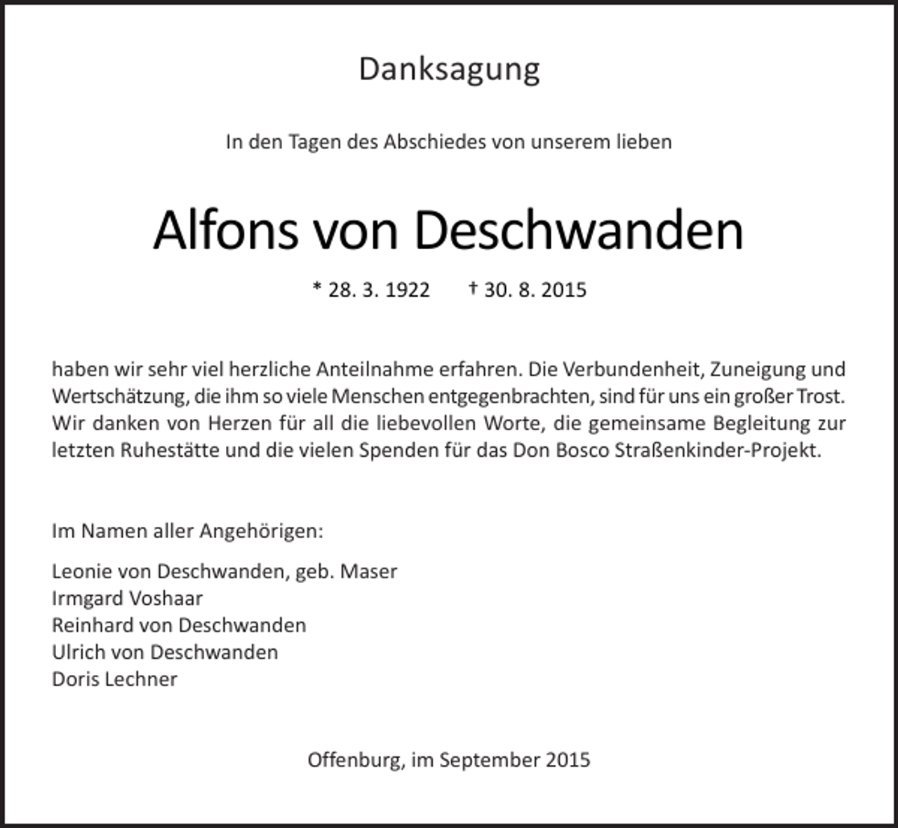 <p>Danksagung<br />In den Tagen des Abschiedes von unserem lieben</p><p>Alfons von Deschwanden<br />* 28. 3. 1922</p><p>† 30. 8. 2015</p><p>haben wir sehr viel herzliche Anteilnahme erfahren. Die Verbundenheit, Zuneigung und<br />Wertschätzung, die ihm so viele Menschen entgegenbrachten, sind für uns ein großer Trost.<br />Wir danken von Herzen für all die liebevollen Worte, die gemeinsame Begleitung zur<br />letzten Ruhestätte und die vielen Spenden für das Don Bosco Straßenkinder-Projekt.<br />Im Namen aller Angehörigen:<br />Leonie von Deschwanden, geb. Maser<br />Irmgard Voshaar<br />Reinhard von Deschwanden<br />Ulrich von Deschwanden<br />Doris Lechner<br />Offenburg, im September 2015</p>