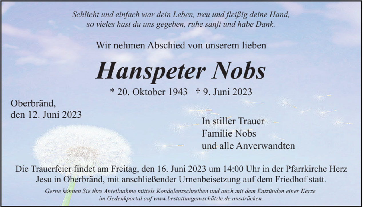 <p>Schlicht und einfach war dein Leben, treu und fleißig deine Hand,<br />so vieles hast du uns gegeben, ruhe sanft und habe Dank.</p><p>Wir nehmen Abschied von unserem lieben</p><p>Hanspeter Nobs<br />* 20. Oktober 1943 † 9. Juni 2023<br />Oberbränd,<br />den 12. Juni 2023</p><p>In stiller Trauer<br />Familie Nobs<br />und alle Anverwandten</p><p>Die Trauerfeier findet am Freitag, den 16. Juni 2023 um 14:00 Uhr in der Pfarrkirche Herz<br />Jesu in Oberbränd, mit anschließender Urnenbeisetzung auf dem Friedhof statt.<br />Gerne können Sie ihre Anteilnahme mittels Kondolenzschreiben und auch mit dem Entzünden einer Kerze<br />im Gedenkportal auf www.bestattungen-schätzle.de ausdrücken.</p>