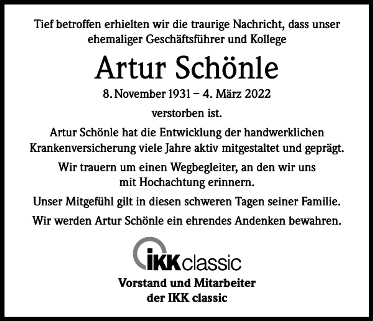 <p>Tief betroffen erhielten wir die traurige Nachricht, dass unser<br />ehemaliger Geschäftsführer und Kollege</p><p>Artur Schönle<br />8. November 1931 – 4. März 2022<br />verstorben ist.<br />Artur Schönle hat die Entwicklung der handwerklichen<br />Krankenversicherung viele Jahre aktiv mitgestaltet und geprägt.<br />Wir trauern um einen Wegbegleiter, an den wir uns<br />mit Hochachtung erinnern.<br />Unser Mitgefühl gilt in diesen schweren Tagen seiner Familie.<br />Wir werden Artur Schönle ein ehrendes Andenken bewahren.</p><p>Vorstand und Mitarbeiter<br />der IKK classic</p>