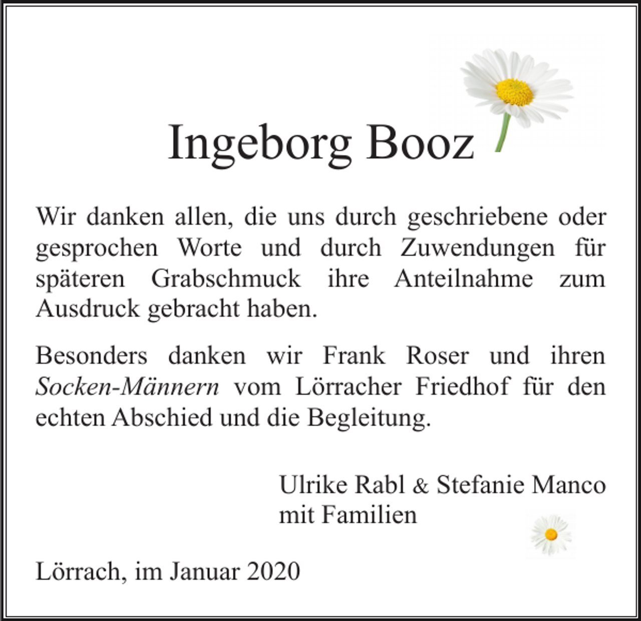<p>Ingeborg Booz<br />Wir danken allen, die uns durch geschriebene oder<br />gesprochen Worte und durch Zuwendungen für<br />späteren Grabschmuck ihre Anteilnahme zum<br />Ausdruck gebracht haben.<br />Besonders danken wir Frank Roser und ihren<br />Socken-Männern vom Lörracher Friedhof für den<br />echten Abschied und die Begleitung.<br />Ulrike Rabl &amp; Stefanie Manco<br />mit Familien<br />Lörrach, im Januar 2020</p>