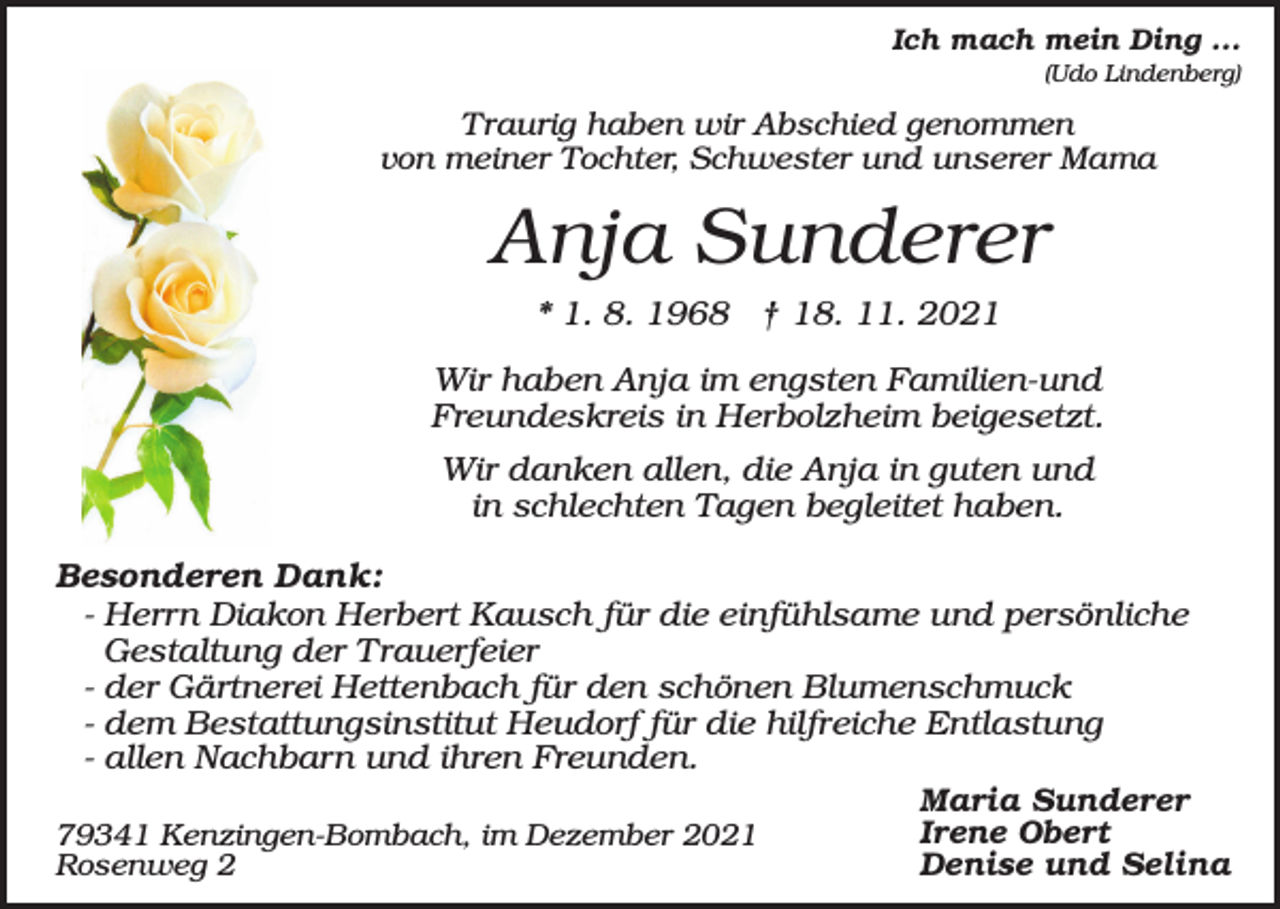 <p>Ich mach mein Ding ...<br />(Udo Lindenberg)</p><p>Traurig haben wir Abschied genommen<br />von meiner Tochter, Schwester und unserer Mama</p><p>Anja Sunderer<br />* 1. 8. 1968 † 18. 11. 2021<br />Wir haben Anja im engsten Familien-und<br />Freundeskreis in Herbolzheim beigesetzt.<br />Wir danken allen, die Anja in guten und<br />in schlechten Tagen begleitet haben.<br />Besonderen Dank:<br />- Herrn Diakon Herbert Kausch für die einfühlsame und persönliche<br />Gestaltung der Trauerfeier<br />- der Gärtnerei Hettenbach für den schönen Blumenschmuck<br />- dem Bestattungsinstitut Heudorf für die hilfreiche Entlastung<br />- allen Nachbarn und ihren Freunden.<br />Maria Sunderer<br />Irene Obert<br />79341 Kenzingen-Bombach, im Dezember 2021<br />Denise und Selina<br />Rosenweg 2</p>