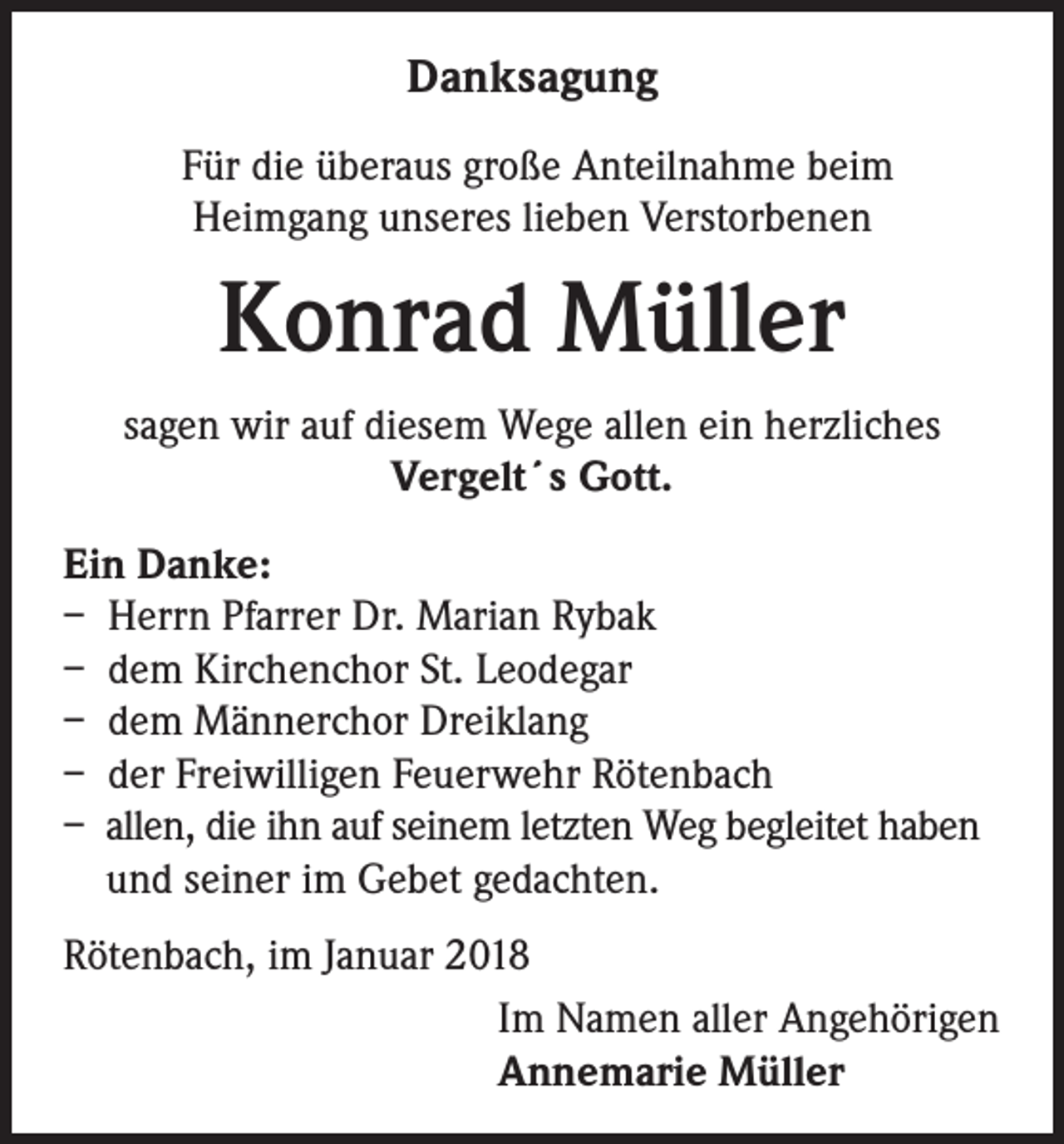 <p>Danksagung<br />Für die überaus große Anteilnahme beim<br />Heimgang unseres lieben Verstorbenen</p><p>Konrad Müller<br />sagen wir auf diesem Wege allen ein herzliches<br />Vergelt´s Gott.<br />Ein Danke:<br />– Herrn Pfarrer Dr. Marian Rybak<br />– dem Kirchenchor St. Leodegar<br />– dem Männerchor Dreiklang<br />– der Freiwilligen Feuerwehr Rötenbach<br />– allen, die ihn auf seinem letzten Weg begleitet haben<br />und seiner im Gebet gedachten.<br />Rötenbach, im Januar 2018<br />Im Namen aller Angehörigen<br />Annemarie Müller</p>