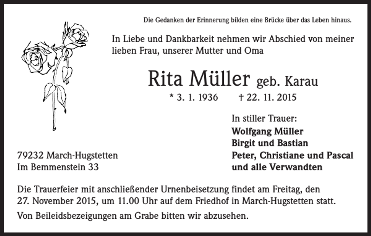 <p>Die Gedanken der Erinnerung bilden eine Brücke über das Leben hinaus.</p><p>In Liebe und Dankbarkeit nehmen wir Abschied von meiner<br />lieben Frau, unserer Mutter und Oma</p><p>Rita Müller geb. Karau<br />* 3. 1. 1936 † 22. 11. 2015</p><p>79232 March-Hugstetten<br />Im Bemmenstein 33</p><p>In stiller Trauer:<br />Wolfgang Müller<br />Birgit und Bastian<br />Peter, Christiane und Pascal<br />und alle Verwandten</p><p>Die Trauerfeier mit anschließender Urnenbeisetzung findet am Freitag, den<br />27. November 2015, um 11.00 Uhr auf dem Friedhof in March-Hugstetten statt.<br />Von Beileidsbezeigungen am Grabe bitten wir abzusehen.</p>
