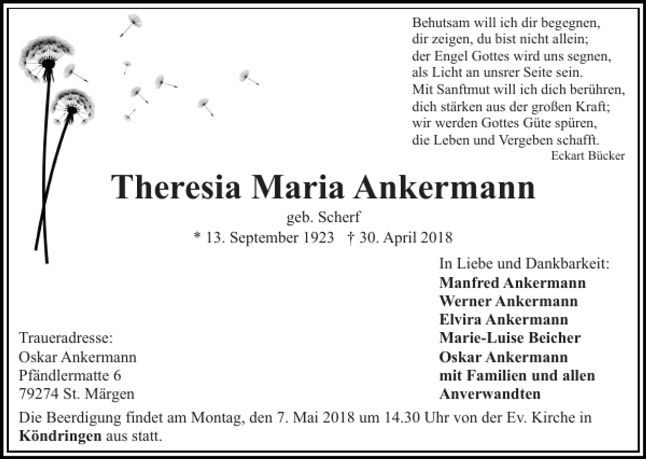 <p>Behutsam<br />dir bbegegnen,<br />B e h uts a m will<br />will i ich<br />c h dir<br />e g e g n e n,<br />dir<br />bist ni<br />nicht<br />dir zzeigen,<br />ei g e n, ddu<br />u bist<br />c ht aallein;<br />ll ei n;<br />d er Engel<br />E n g el Gottes<br />G ott es wird<br />wir d uuns<br />n s ssegnen,<br />e g n e n,<br />der<br />als<br />als Licht<br />Li c ht aann unsrer<br />u nsr er Seite<br />S eit e ssein.<br />ei n.<br />Mit S Sanftmut<br />a nft m ut will<br />h didich<br />c h bberühren,<br />er ü hr e n,<br />Mit<br />willi cich<br />dich<br />großen<br />di c h ststärken<br />är k e n aaus<br />us dder<br />er gr<br />o ß e n Kraft;<br />Kr aft;<br />wir<br />wir wwerden<br />er d e n GGottes<br />ott es GGüte<br />üt e s spüren,<br />p ür e n,<br />di e Leben<br />L e b e n uund<br />n d Vergeben<br />Ver g e b e n sschafft.<br />c h afft.<br />die</p><p>TTheresia<br />h e r esi a Maria<br />M a ri a Ankermann<br />A n ker m a n n</p><p>EEckart<br />c k art Bücker<br />B ü c k er</p><p>ggeb.<br />e b. Scherf<br />S c h erf<br />** 113.<br />3. September<br />S e pt e m b er 11923<br />9 2 3 †† 30.<br />3 0. April<br />A pril</p><p>IInn Liebe<br />Li e b e und<br />u n d Dankbarkeit:<br />D a n k b ar k eit:<br />MManfred<br />a nf r e d AAnkermann<br />n ker m a n n<br />We<br />r n e r AAnkermann<br />n ker m a n n<br />Werner<br />El<br />vi r a Ankermann<br />A n ker m a n n<br />Elvira<br />MMarie-Luise<br />a ri e- L uis e BBeicher<br />ei c h e r<br />Traueradresse:<br />Tr<br />a u er a dr ess e:<br />Os<br />k a r AAnkermann<br />n ker m a n n<br />Oskar<br />Os<br />k ar AAnkermann<br />n k er m a n n<br />Oskar<br />mit<br />a mili e n uund<br />n d all<br />en<br />Pf<br />ä n dl er m att e 66<br />Pfändlermatte<br />mitFFamilien<br />allen<br />AAnverwandten<br />n v e r w a n dt e n<br />779274<br />9 2 7 4 St.<br />St. Märgen<br />M är g e n<br />Die<br />Di<br />e BBeerdigung<br />e er di g u n g fifindet<br />n d et aam<br />m Montag,<br />M o nt a g, den<br />d e n 7.<br />7. Mai<br />M ai 2018<br />2 0 1 8 um<br />u m 14.30<br />1 4. 3 0 Uhr<br />U hr von<br />v o n der<br />d er Ev.<br />E v. Kirche<br />Kir c h e in<br />in<br />KKöndringen<br />ö n d ri n g e n aus<br />a us st<br />statt.<br />att.</p>