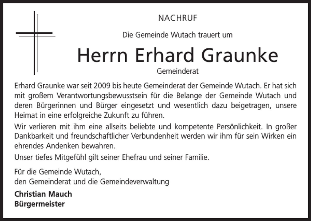 <p>NACHRUF<br />Die Gemeinde Wutach trauert um</p><p>Herrn Erhard Graunke<br />Gemeinderat<br />Erhard Graunke war seit 2009 bis heute Gemeinderat der Gemeinde Wutach. Er hat sich<br />mit großem Verantwortungsbewusstsein für die Belange der Gemeinde Wutach und<br />deren Bürgerinnen und Bürger eingesetzt und wesentlich dazu beigetragen, unsere<br />Heimat in eine erfolgreiche Zukunft zu führen.<br />Wir verlieren mit ihm eine allseits beliebte und kompetente Persönlichkeit. In großer<br />Dankbarkeit und freundschaftlicher Verbundenheit werden wir ihm für sein Wirken ein<br />ehrendes Andenken bewahren.<br />Unser tiefes Mitgefühl gilt seiner Ehefrau und seiner Familie.<br />Für die Gemeinde Wutach,<br />den Gemeinderat und die Gemeindeverwaltung<br />Christian Mauch<br />Bürgermeister</p>