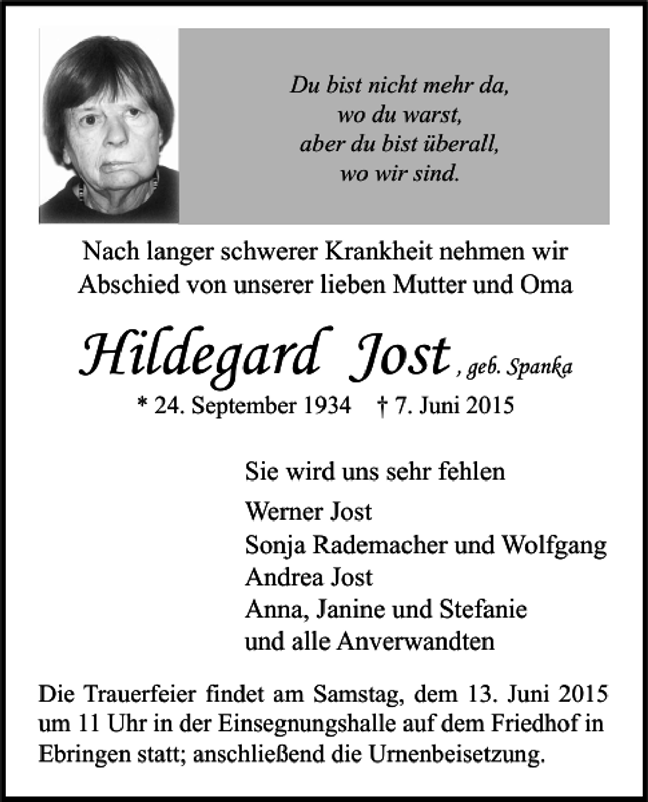 <p>Du bist nicht mehr da,<br />wo du warst,<br />aber du bist überall,<br />wo wir sind.</p><p>Nach langer schwerer Krankheit nehmen wir<br />Abschied von unserer lieben Mutter und Oma</p><p>Hildegard Jost</p><p>, geb. Spanka</p><p>* 24. September 1934 † 7. Juni 2015</p><p>Sie wird uns sehr fehlen<br />Werner Jost<br />Sonja Rademacher und Wolfgang<br />Andrea Jost<br />Anna, Janine und Stefanie<br />und alle Anverwandten<br />Die Trauerfeier findet am Samstag, dem 13. Juni 2015<br />um 11 Uhr in der Einsegnungshalle auf dem Friedhof in<br />Ebringen statt; anschließend die Urnenbeisetzung.</p>