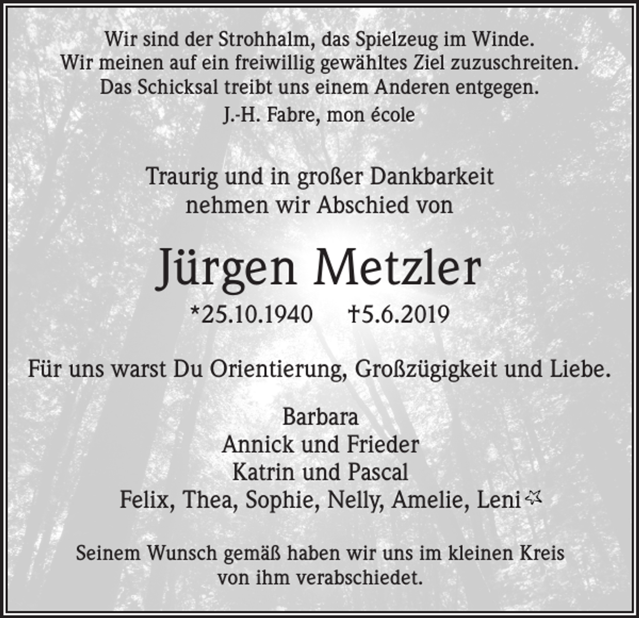 <p>Wir sind der Strohhalm, das Spielzeug im Winde.<br />Wir meinen auf ein freiwillig gewähltes Ziel zuzuschreiten.<br />Das Schicksal treibt uns einem Anderen entgegen.<br />J.-H. Fabre, mon école</p><p>Traurig und in großer Dankbarkeit<br />nehmen wir Abschied von</p><p>Jürgen Metzler<br />*25.10.1940</p><p>†5.6.2019</p><p>Für uns warst Du Orientierung, Großzügigkeit und Liebe.<br />Barbara<br />Annick und Frieder<br />Katrin und Pascal<br />Felix, Thea, Sophie, Nelly, Amelie, Leni<br />Seinem Wunsch gemäß haben wir uns im kleinen Kreis<br />von ihm verabschiedet.</p>
