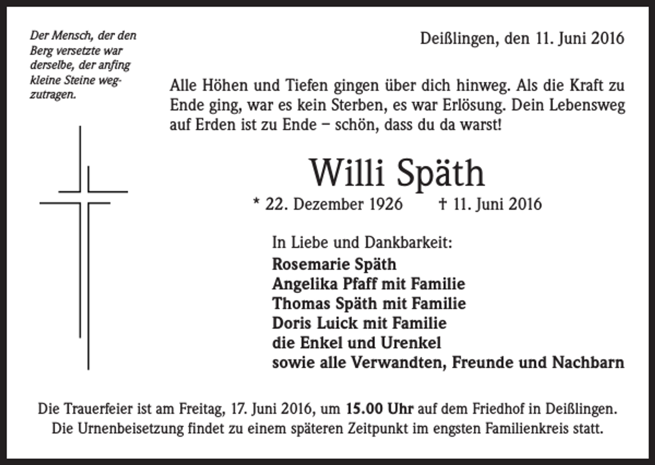 <p>Der Mensch, der den<br />Berg versetzte war<br />derselbe, der anfing<br />kleine Steine wegzutragen.</p><p>Deißlingen, den 11. Juni 2016<br />Alle Höhen und Tiefen gingen über dich hinweg. Als die Kraft zu<br />Ende ging, war es kein Sterben, es war Erlösung. Dein Lebensweg<br />auf Erden ist zu Ende – schön, dass du da warst!</p><p>Willi Späth</p><p>* 22. Dezember 1926 † 11. Juni 2016<br />In Liebe und Dankbarkeit:<br />Rosemarie Späth<br />Angelika Pfaff mit Familie<br />Thomas Späth mit Familie<br />Doris Luick mit Familie<br />die Enkel und Urenkel<br />sowie alle Verwandten, Freunde und Nachbarn<br />Die Trauerfeier ist am Freitag, 17. Juni 2016, um 15.00 Uhr auf dem Friedhof in Deißlingen.<br />Die Urnenbeisetzung findet zu einem späteren Zeitpunkt im engsten Familienkreis statt.</p>