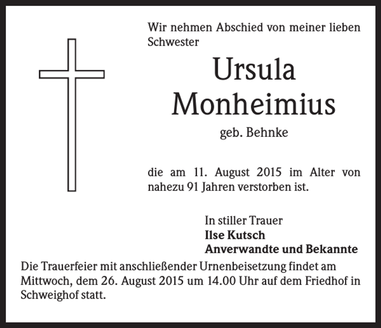 <p>Wir nehmen Abschied von meiner lieben<br />Schwester</p><p>Ursula<br />Monheimius<br />geb. Behnke<br />die am 11. August 2015 im Alter von<br />nahezu 91 Jahren verstorben ist.<br />In stiller Trauer<br />Ilse Kutsch<br />Anverwandte und Bekannte<br />Die Trauerfeier mit anschließender Urnenbeisetzung findet am<br />Mittwoch, dem 26. August 2015 um 14.00 Uhr auf dem Friedhof in<br />Schweighof statt.</p>