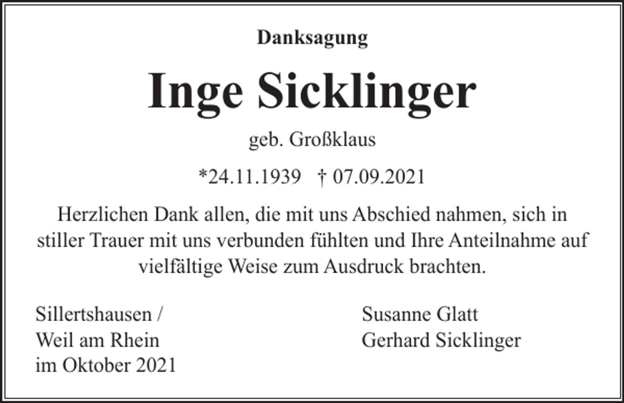 <p>Danksagung</p><p>Inge Sicklinger<br />geb. Großklaus<br />*24.11.1939 † 07.09.2021<br />Herzlichen Dank allen, die mit uns Abschied nahmen, sich in<br />stiller Trauer mit uns verbunden fühlten und Ihre Anteilnahme auf<br />vielfältige Weise zum Ausdruck brachten.<br />Sillertshausen /<br />Weil am Rhein<br />im Oktober 2021</p><p>Susanne Glatt<br />Gerhard Sicklinger</p>