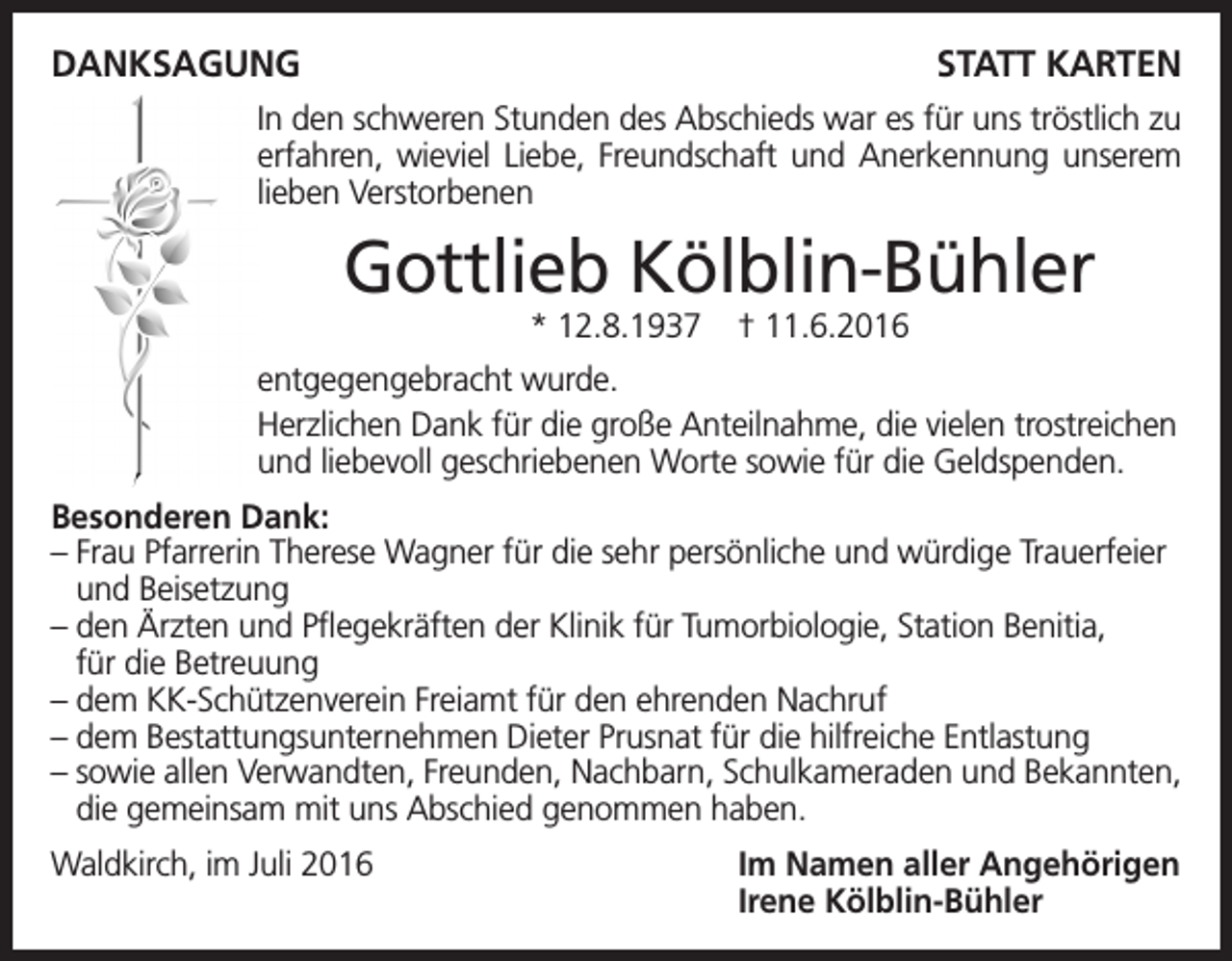 <p>Danksagung</p><p>statt Karten</p><p>In den schweren Stunden des Abschieds war es für uns tröstlich zu<br />erfahren, wieviel Liebe, Freundschaft und Anerkennung unserem<br />lieben Verstorbenen</p><p>Gottlieb Kölblin-Bühler<br />* 12.8.1937</p><p>† 11.6.2016</p><p>entgegengebracht wurde.<br />Herzlichen Dank für die große Anteilnahme, die vielen trostreichen<br />und liebevoll geschriebenen Worte sowie für die Geldspenden.<br />Besonderen Dank:<br />– Frau Pfarrerin Therese Wagner für die sehr persönliche und würdige Trauerfeier<br />und Beisetzung<br />– den Ärzten und Pflegekräften der Klinik für Tumorbiologie, Station Benitia,<br />für die Betreuung<br />– dem KK-Schützenverein Freiamt für den ehrenden Nachruf<br />– dem Bestattungsunternehmen Dieter Prusnat für die hilfreiche Entlastung<br />– sowie allen Verwandten, Freunden, Nachbarn, Schulkameraden und Bekannten,<br />die gemeinsam mit uns Abschied genommen haben.<br />Waldkirch, im Juli 2016</p><p>Im Namen aller Angehörigen<br />Irene Kölblin-Bühler</p>