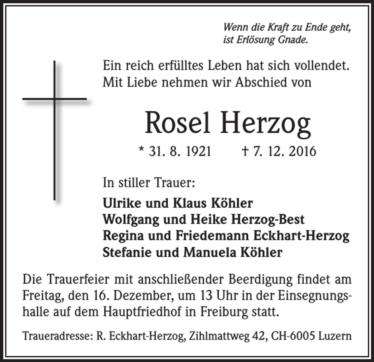 <p>Wenn die Kraft zu Ende geht,<br />ist Erlösung Gnade.</p><p>Ein reich erfülltes Leben hat sich vollendet.<br />Mit Liebe nehmen wir Abschied von</p><p>Rosel Herzog<br />* 31. 8. 1921 † 7. 12. 2016<br />In stiller Trauer:<br />Ulrike und Klaus Köhler<br />Wolfgang und Heike Herzog-Best<br />Regina und Friedemann Eckhart-Herzog<br />Stefanie und Manuela Köhler<br />Die Trauerfeier mit anschließender Beerdigung findet am<br />Freitag, den 16. Dezember, um 13 Uhr in der Einsegnungshalle auf dem Hauptfriedhof in Freiburg statt.<br />Traueradresse: R. Eckhart-Herzog, Zihlmattweg 42, CH-6005 Luzern</p>