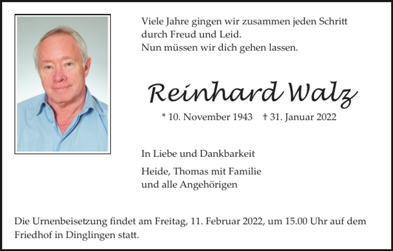 <p>Viele Jahre gingen wir zusammen jeden Schri�<br />durch Freud und Leid.<br />Nun müssen wir dich gehen lassen.</p><p>Reinhard Walz<br />* 10. November 1943</p><p>† 31. Januar 2022</p><p>In Liebe und Dankbarkeit<br />Heide, Thomas mit Familie<br />und alle Angehörigen</p><p>Die Urnenbeise�ung ﬁndet am Freitag, 11. Februar 2022, um 15.00 Uhr auf dem<br />Friedhof in Dinglingen sta�.</p>