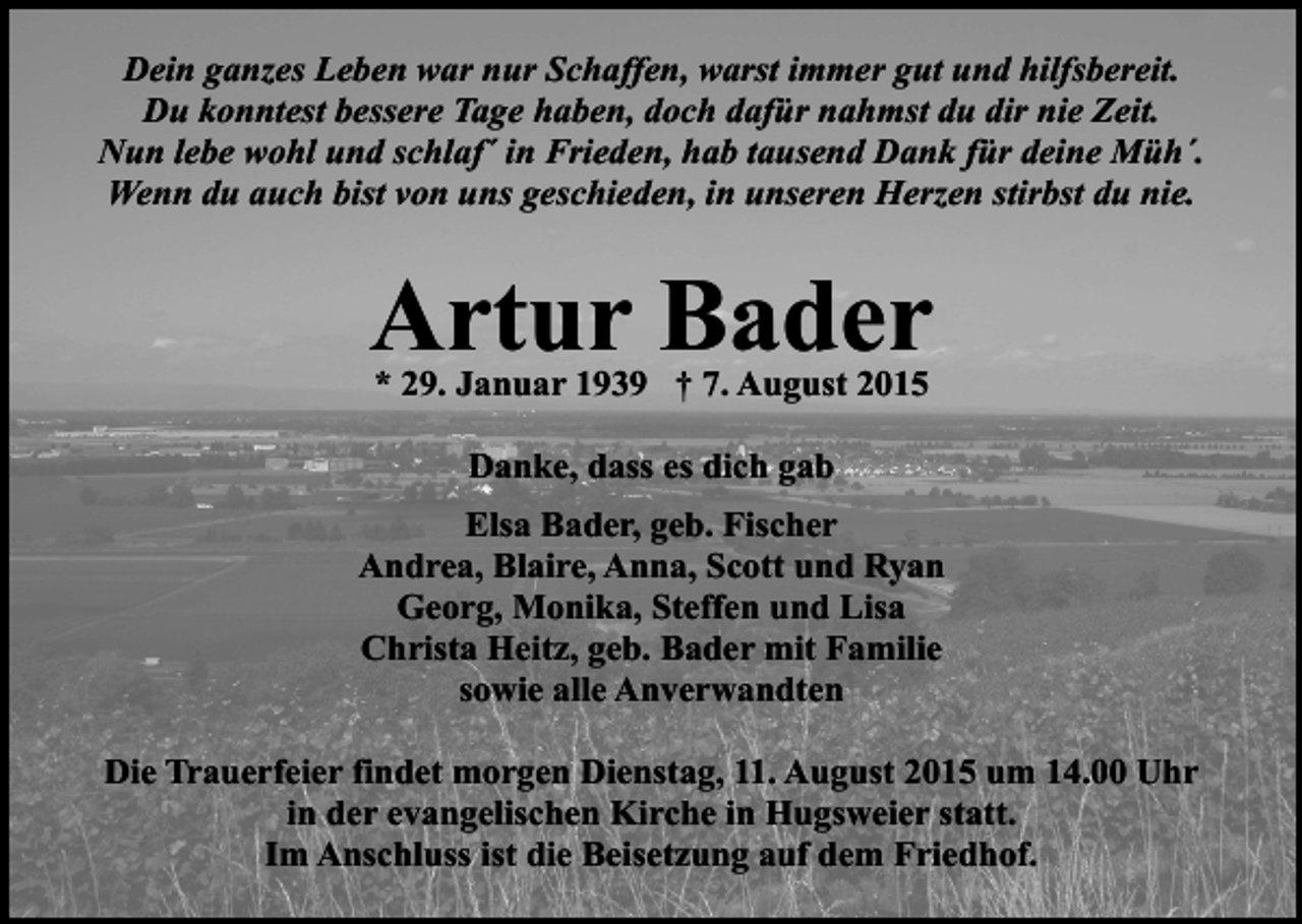 <p>Dein ganzes Leben war nur Schaffen, warst immer gut und hilfsbereit.<br />Du konntest bessere Tage haben, doch dafür nahmst du dir nie Zeit.<br />Nun lebe wohl und schlaf´ in Frieden, hab tausend Dank für deine Müh´.<br />Wenn du auch bist von uns geschieden, in unseren Herzen stirbst du nie.</p><p>Artur Bader<br />* 29. Januar 1939 † 7. August 2015<br />Danke, dass es dich gab<br />Elsa Bader, geb. Fischer<br />Andrea, Blaire, Anna, Scott und Ryan<br />Georg, Monika, Steffen und Lisa<br />Christa Heitz, geb. Bader mit Familie<br />sowie alle Anverwandten<br />Die Trauerfeier findet morgen Dienstag, 11. August 2015 um 14.00 Uhr<br />in der evangelischen Kirche in Hugsweier statt.<br />Im Anschluss ist die Beisetzung auf dem Friedhof.</p>