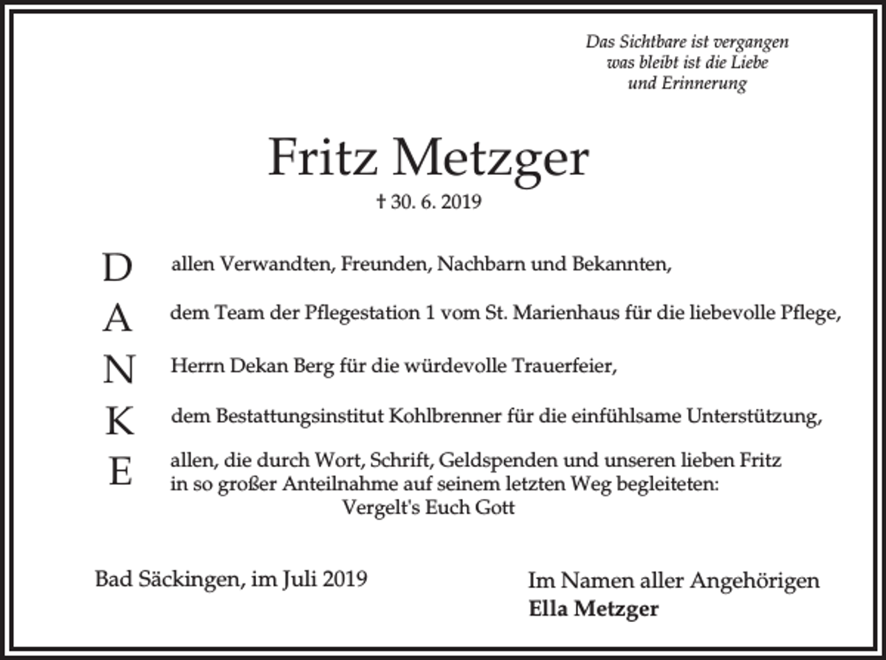 <p>Das Sichtbare ist vergangen<br />was bleibt ist die Liebe<br />und Erinnerung</p><p>Fritz Metzger<br />† 30. 6. 2019</p><p>D<br />A<br />N<br />K<br />E</p><p>allen Verwandten, Freunden, Nachbarn und Bekannten,<br />dem Team der Pflegestation 1 vom St. Marienhaus für die liebevolle Pflege,<br />Herrn Dekan Berg für die würdevolle Trauerfeier,<br />dem Bestattungsinstitut Kohlbrenner für die einfühlsame Unterstützung,<br />allen, die durch Wort, Schrift, Geldspenden und unseren lieben Fritz<br />in so großer Anteilnahme auf seinem letzten Weg begleiteten:<br />Vergelt's Euch Gott</p><p>Bad Säckingen, im Juli 2019</p><p>Im Namen aller Angehörigen<br />Ella Metzger</p>