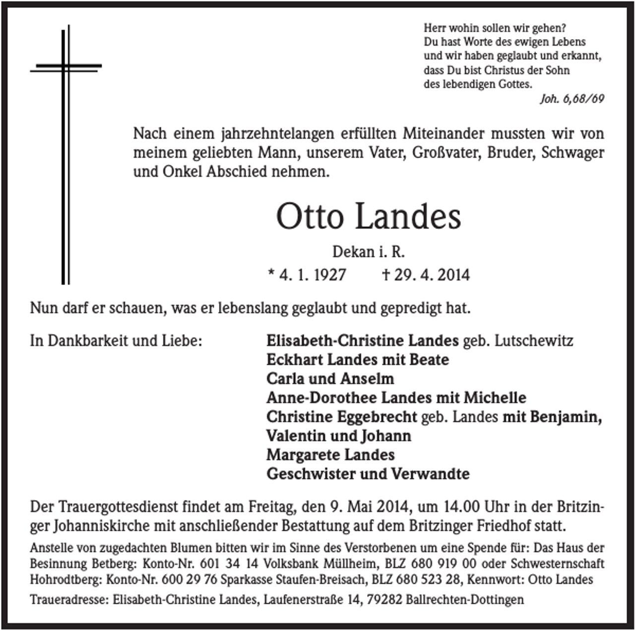 <p>Herr wohin sollen wir gehen?<br />Du hast Worte des ewigen Lebens<br />und wir haben geglaubt und erkannt,<br />dass Du bist Christus der Sohn<br />des lebendigen Gottes.<br />Joh. 6,68/69</p><p>Nach einem jahrzehntelangen erfüllten Miteinander mussten wir von<br />meinem geliebten Mann, unserem Vater, Großvater, Bruder, Schwager<br />und Onkel Abschied nehmen.</p><p>Otto Landes<br />Dekan i. R.<br />* 4. 1. 1927<br />† 29. 4. 2014<br />Nun darf er schauen, was er lebenslang geglaubt und gepredigt hat.<br />In Dankbarkeit und Liebe:</p><p>Elisabeth-Christine Landes geb. Lutschewitz<br />Eckhart Landes mit Beate<br />Carla und Anselm<br />Anne-Dorothee Landes mit Michelle<br />Christine Eggebrecht geb. Landes mit Benjamin,<br />Valentin und Johann<br />Margarete Landes<br />Geschwister und Verwandte</p><p>Der Trauergottesdienst findet am Freitag, den 9. Mai 2014, um 14.00 Uhr in der Britzinger Johanniskirche mit anschließender Bestattung auf dem Britzinger Friedhof statt.<br />Anstelle von zugedachten Blumen bitten wir im Sinne des Verstorbenen um eine Spende für: Das Haus der<br />Besinnung Betberg: Konto-Nr. 601 34 14 Volksbank Müllheim, BLZ 680 919 00 oder Schwesternschaft<br />Hohrodtberg: Konto-Nr. 600 29 76 Sparkasse Staufen-Breisach, BLZ 680 523 28, Kennwort: Otto Landes<br />Traueradresse: Elisabeth-Christine Landes, Laufenerstraße 14, 79282 Ballrechten-Dottingen</p>