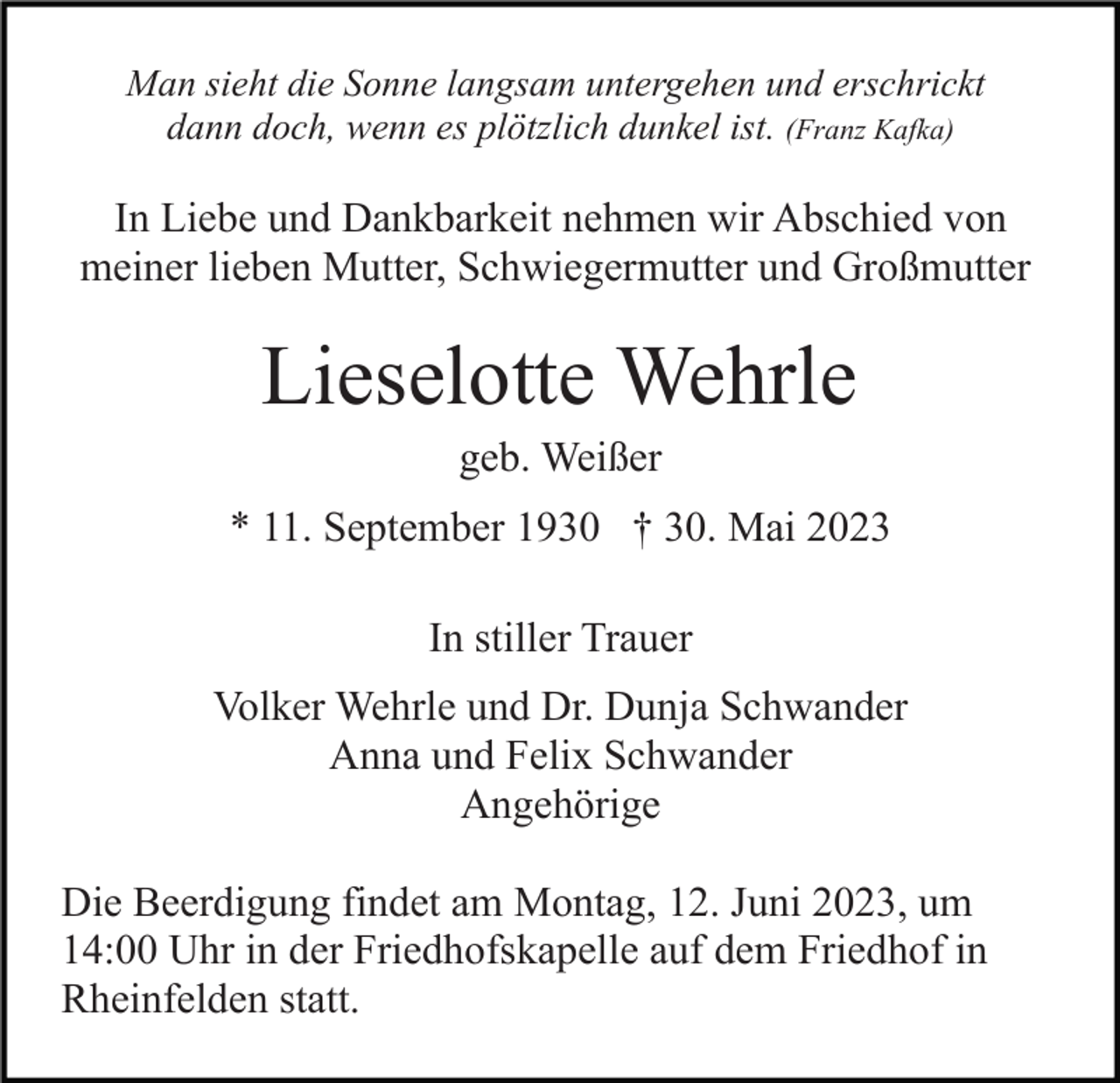 <p>Man sieht die Sonne langsam untergehen und erschrickt<br />dann doch, wenn es plötzlich dunkel ist. (Franz Kafka)</p><p>In Liebe und Dankbarkeit nehmen wir Abschied von<br />meiner lieben Mutter, Schwiegermutter und Großmutter</p><p>Lieselotte Wehrle<br />geb. Weißer<br />* 11. September 1930 † 30. Mai 2023<br />In stiller Trauer<br />Volker Wehrle und Dr. Dunja Schwander<br />Anna und Felix Schwander<br />Angehörige<br />Die Beerdigung findet am Montag, 12. Juni 2023, um<br />14:00 Uhr in der Friedhofskapelle auf dem Friedhof in<br />Rheinfelden statt.</p>