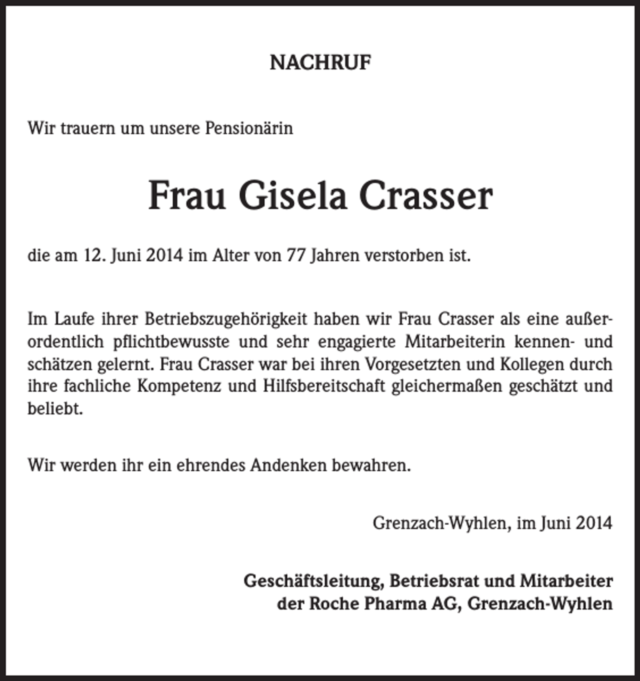 <p>NACHRUF<br />Wir trauern um unsere Pensionärin</p><p>Frau Gisela Crasser<br />die am 12. Juni 2014 im Alter von 77 Jahren verstorben ist.<br />Im Laufe ihrer Betriebszugehörigkeit haben wir Frau Crasser als eine außerordentlich pflichtbewusste und sehr engagierte Mitarbeiterin kennen- und<br />schätzen gelernt. Frau Crasser war bei ihren Vorgesetzten und Kollegen durch<br />ihre fachliche Kompetenz und Hilfsbereitschaft gleichermaßen geschätzt und<br />beliebt.<br />Wir werden ihr ein ehrendes Andenken bewahren.<br />Grenzach-Wyhlen, im Juni 2014<br />Geschäftsleitung, Betriebsrat und Mitarbeiter<br />der Roche Pharma AG, Grenzach-Wyhlen</p>
