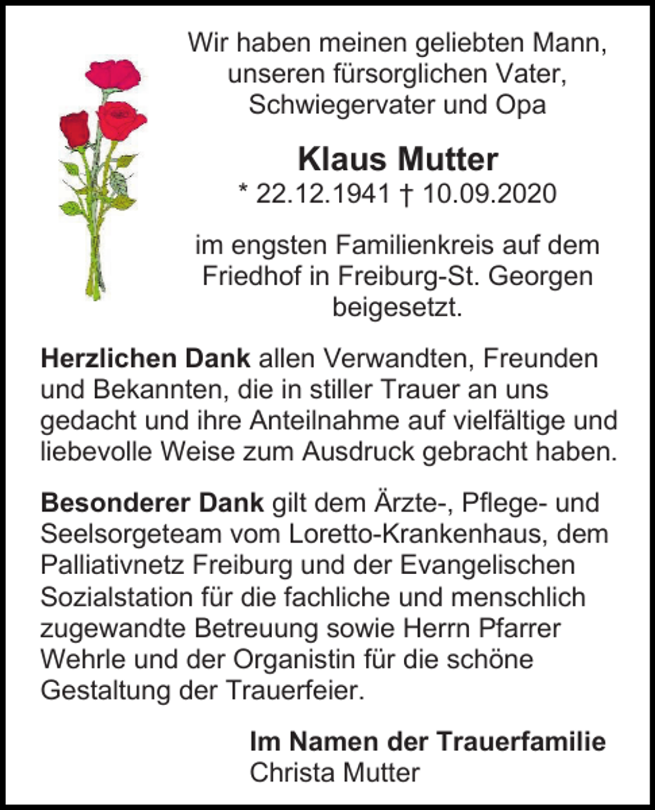 <p>Wir haben meinen geliebten Mann,<br />unseren fürsorglichen Vater,<br />Schwiegervater und Opa</p><p>Klaus Mutter<br />* 22.12.1941 † 10.09.2020<br />im engsten Familienkreis auf dem<br />Friedhof in Freiburg-St. Georgen<br />beigesetzt.<br />Herzlichen Dank allen Verwandten, Freunden<br />und Bekannten, die in stiller Trauer an uns<br />gedacht und ihre Anteilnahme auf vielfältige und<br />liebevolle Weise zum Ausdruck gebracht haben.<br />Besonderer Dank gilt dem Ärzte-, Pflege- und<br />Seelsorgeteam vom Loretto-Krankenhaus, dem<br />Palliativnetz Freiburg und der Evangelischen<br />Sozialstation für die fachliche und menschlich<br />zugewandte Betreuung sowie Herrn Pfarrer<br />Wehrle und der Organistin für die schöne<br />Gestaltung der Trauerfeier.<br />Im Namen der Trauerfamilie<br />Christa Mutter</p>