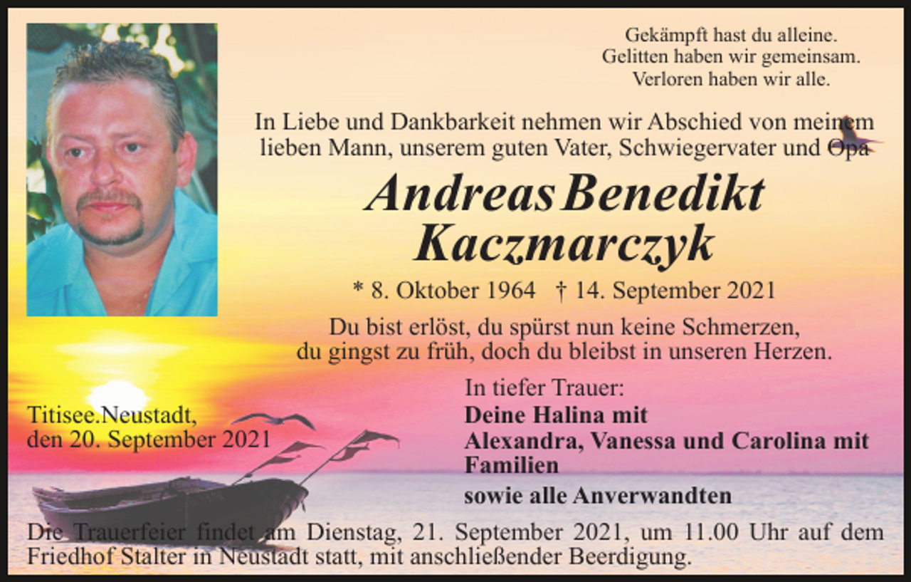 <p>Gekämpft hast du alleine.<br />Gelitten haben wir gemeinsam.<br />Verloren haben wir alle.</p><p>In Liebe und Dankbarkeit nehmen wir Abschied von meinem<br />lieben Mann, unserem guten Vater, Schwiegervater und Opa</p><p>AndreasBenedikt<br />Kaczmarczyk<br />* 8. Oktober 1964 † 14. September 2021<br />Du bist erlöst, du spürst nun keine Schmerzen,<br />du gingst zu früh, doch du bleibst in unseren Herzen.<br />In tiefer Trauer:<br />Titisee.Neustadt,<br />Deine Halina mit<br />den 20. September 2021<br />Alexandra, Vanessa und Carolina mit<br />Familien<br />sowie alle Anverwandten<br />Die Trauerfeier findet am Dienstag, 21. September 2021, um 11.00 Uhr auf dem<br />Friedhof Stalter in Neustadt statt, mit anschließender Beerdigung.</p>