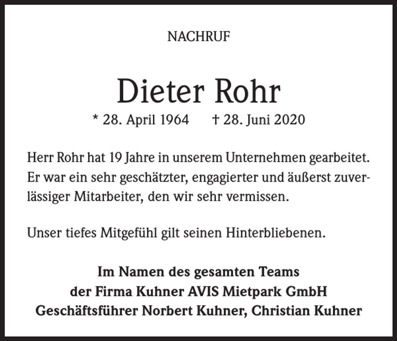 <p>NACHRUF</p><p>Dieter Rohr</p><p>* 28. April 1964</p><p>† 28. Juni 2020</p><p>Herr Rohr hat 19 Jahre in unserem Unternehmen gearbeitet.<br />Er war ein sehr geschätzter, engagierter und äußerst zuverlässiger Mitarbeiter, den wir sehr vermissen.<br />Unser tiefes Mitgefühl gilt seinen Hinterbliebenen.<br />Im Namen des gesamten Teams<br />der Firma Kuhner AVIS Mietpark GmbH<br />Geschäftsführer Norbert Kuhner, Christian Kuhner</p>