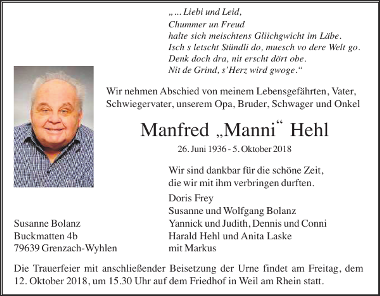 <p>„... Liebi und Leid,<br />Chummer un Freud<br />halte sich meischtens Gliichgwicht im Läbe.<br />Isch s letscht Stündli do, muesch vo dere Welt go.<br />Denk doch dra, nit erscht dört obe.<br />Nit de Grind, s’Her wird gwoge.“</p><p>Wir nehmen Abschied von meinem Lebensgefährten, Vater,<br />Schwiegervater, unserem Opa, Bruder, Schwager und Onkel</p><p>Manfred Manni“ Hehl<br />“</p><p>26. Juni 1936 - 5. Oktober 2018</p><p>Susanne Bolanz<br />Buckmatten 4b<br />79639 Grenzach-Wyhlen</p><p>Wir sind dankbar für die schöne Zeit,<br />die wir mit ihm verbringen durften.<br />Doris Frey<br />Susanne und Wolfgang Bolanz<br />Yannick und Judith, Dennis und Conni<br />Harald Hehl und Anita Laske<br />mit Markus</p><p>Die Trauerfeier mit anschließender Beisetzung der Urne findet am Freitag, dem<br />12. Oktober 2018, um 15.30 Uhr auf dem Friedhof in Weil am Rhein statt.</p>