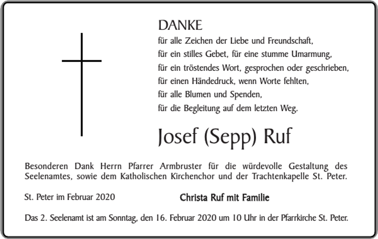 <p>DANKE<br />für<br />für<br />für<br />für<br />für<br />für</p><p>alle Zeichen der Liebe und Freundschaft,<br />ein stilles Gebet, für eine stumme Umarmung,<br />ein tröstendes Wort, gesprochen oder geschrieben,<br />einen Händedruck, wenn Worte fehlten,<br />alle Blumen und Spenden,<br />die Begleitung auf dem letzten Weg.</p><p>Josef (Sepp) Ruf<br />Besonderen Dank Herrn Pfarrer Armbruster für die würdevolle Gestaltung des<br />Seelenamtes, sowie dem Katholischen Kirchenchor und der Trachtenkapelle St. Peter.<br />St. Peter im Februar 2020</p><p>Christa Ruf mit Familie</p><p>Das 2. Seelenamt ist am Sonntag, den 16. Februar 2020 um 10 Uhr in der Pfarrkirche St. Peter.</p>