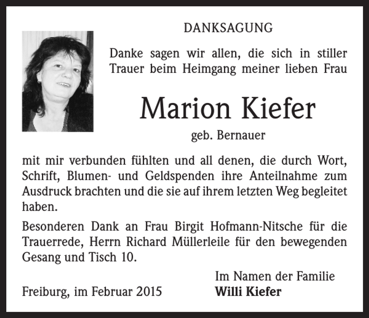 <p>DANKSAGUNG<br />Danke sagen wir allen, die sich in stiller<br />Trauer beim Heimgang meiner lieben Frau</p><p>Marion Kiefer<br />geb. Bernauer<br />mit mir verbunden fühlten und all denen, die durch Wort,<br />Schrift, Blumen- und Geldspenden ihre Anteilnahme zum<br />Ausdruck brachten und die sie auf ihrem letzten Weg be­gleitet<br />haben.<br />Besonderen Dank an Frau Birgit Hofmann-Nitsche für die<br />Trauerrede, Herrn Richard Müllerleile für den bewegenden<br />Gesang und Tisch 10.</p><p>Im Namen der Familie<br />Freiburg, im Februar 2015<br />Willi Kiefer</p>