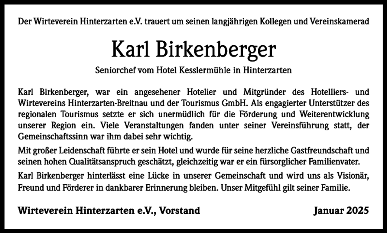 <p>Der Wirteverein Hinterzarten e.V. trauert um seinen langjährigen Kollegen und Vereinskamerad</p><p>Karl Birkenberger<br />Seniorchef vom Hotel Kesslermühle in Hinterzarten<br />Karl Birkenberger, war ein angesehener Hotelier und Mitgründer des Hotelliers- und<br />Wirtevereins Hinterzarten-Breitnau und der Tourismus GmbH. Als engagierter Unterstützer des<br />regionalen Tourismus setzte er sich unermüdlich für die Förderung und Weiterentwicklung<br />unserer Region ein. Viele Veranstaltungen fanden unter seiner Vereinsführung statt, der<br />Gemeinschaftssinn war ihm dabei sehr wichtig.<br />Mit großer Leidenschaft führte er sein Hotel und wurde für seine herzliche Gastfreundschaft und<br />seinen hohen Qualitätsanspruch geschätzt, gleichzeitig war er ein fürsorglicher Familienvater.<br />Karl Birkenberger hinterlässt eine Lücke in unserer Gemeinschaft und wird uns als Visionär,<br />Freund und Förderer in dankbarer Erinnerung bleiben. Unser Mitgefühl gilt seiner Familie.</p><p>Wirteverein Hinterzarten e.V., Vorstand</p><p>Januar 2025</p>