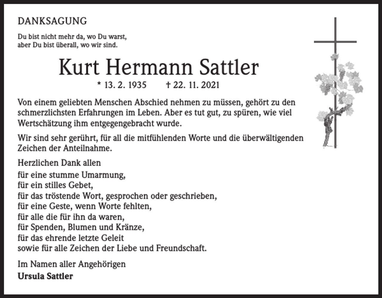 <p>DANKSAGUNG<br />Du bist nicht mehr da, wo Du warst,<br />aber Du bist überall, wo wir sind.</p><p>Kurt Hermann Sattler<br />* 13. 2. 1935 † 22. 11. 2021</p><p>Von einem geliebten Menschen Abschied nehmen zu müssen, gehört zu den ­<br />schmerzlichsten Erfahrungen im Leben. Aber es tut gut, zu spüren, wie viel<br />Wertschätzung ihm entgegengebracht wurde.<br />Wir sind sehr gerührt, für all die mitfühlenden Worte und die überwältigenden<br />Zeichen der Anteilnahme.<br />Herzlichen Dank allen<br />für eine stumme Umarmung,<br />für ein stilles Gebet,<br />für das tröstende Wort, gesprochen oder geschrieben,<br />für eine Geste, wenn Worte fehlten,<br />für alle die für ihn da waren,<br />für Spenden, Blumen und Kränze,<br />für das ehrende letzte Geleit<br />sowie für alle Zeichen der Liebe und Freundschaft.<br />Im Namen aller Angehörigen<br />Ursula Sattler</p>