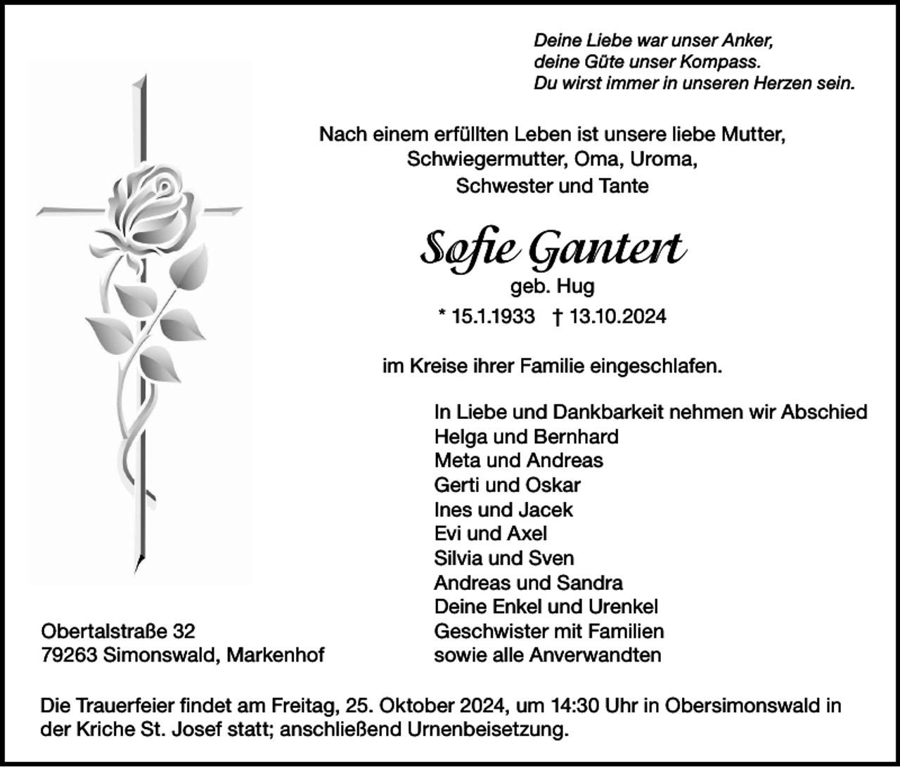 <p>Deine Liebe war unser Anker,<br />deine Güte unser Kompass.<br />Du wirst immer in unseren Herzen sein.</p><p>Nach einem erfüllten Leben ist unsere liebe Mutter,<br />Schwiegermutter, Oma, Uroma,<br />Schwester und Tante</p><p>Sofie Gantert<br />geb. Hug</p><p>* 15.1.1933 † 13.10.2024<br />im Kreise ihrer Familie eingeschlafen.</p><p>Obertalstraße 32<br />79263 Simonswald, Markenhof</p><p>In Liebe und Dankbarkeit nehmen wir Abschied<br />Helga und Bernhard<br />Meta und Andreas<br />Gerti und Oskar<br />Ines und Jacek<br />Evi und Axel<br />Silvia und Sven<br />Andreas und Sandra<br />Deine Enkel und Urenkel<br />Geschwister mit Familien<br />sowie alle Anverwandten</p><p>Die Trauerfeier findet am Freitag, 25. Oktober 2024, um 14:30 Uhr in Obersimonswald in<br />der Kriche St. Josef statt; anschließend Urnenbeisetzung.</p>