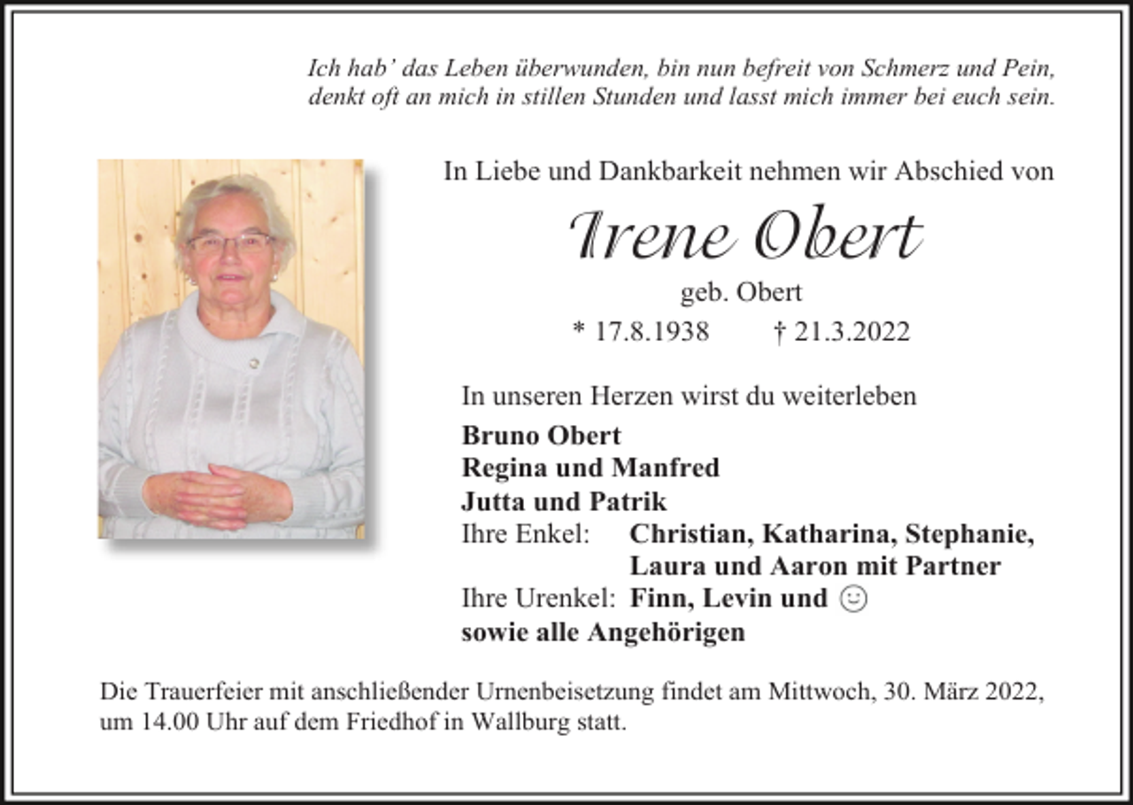 <p>Ich hab’ das Leben überwunden, bin nun befreit von Schmerz und Pein,<br />denkt oft an mich in stillen Stunden und lasst mich immer bei euch sein.</p><p>In Liebe und Dankbarkeit nehmen wir Abschied von</p><p>Irene Obert<br />geb. Obert<br />* 17.8.1938<br />† 21.3.2022<br />In unseren Herzen wirst du weiterleben<br />Bruno Obert<br />Regina und Manfred<br />Jutta und Patrik<br />Ihre Enkel: Christian, Katharina, Stephanie,<br />Laura und Aaron mit Partner<br />Ihre Urenkel: Finn, Levin und<br />sowie alle Angehörigen<br />Die Trauerfeier mit anschließender Urnenbeisetzung findet am Mittwoch, 30. März 2022,<br />um 14.00 Uhr auf dem Friedhof in Wallburg statt.</p>