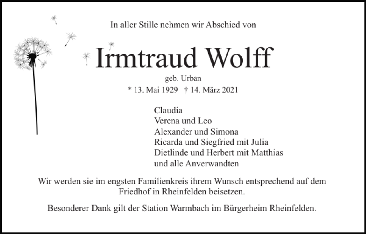 <p>In aller Stille nehmen wir Abschied von</p><p>Irmtraud Wolff<br />geb. Urban<br />* 13. Mai 1929 † 14. März 2021</p><p>Claudia<br />Verena und Leo<br />Alexander und Simona<br />Ricarda und Siegfried mit Julia<br />Dietlinde und Herbert mit Matthias<br />und alle Anverwandten<br />Wir werden sie im engsten Familienkreis ihrem Wunsch entsprechend auf dem<br />Friedhof in Rheinfelden beisetzen.<br />Besonderer Dank gilt der Station Warmbach im Bürgerheim Rheinfelden.</p>