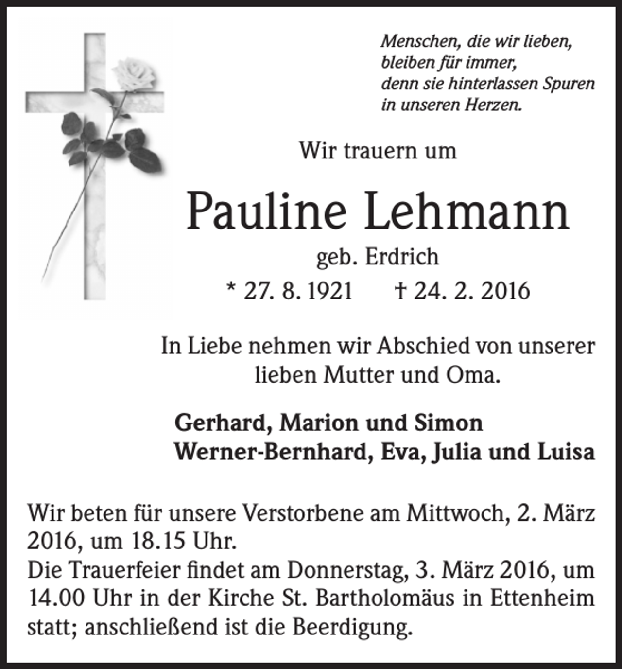 <p>Menschen, die wir lieben,<br />bleiben für immer,<br />denn sie hinterlassen Spuren<br />in unseren Herzen.</p><p>Wir trauern um</p><p>Pauline Lehmann<br />geb. Erdrich<br />* 27. 8. 1921 † 24. 2. 2016</p><p>In Liebe nehmen wir Abschied von unserer<br />lieben Mutter und Oma.<br />Gerhard, Marion und Simon<br />Werner-Bernhard, Eva, Julia und Luisa<br />Wir beten für unsere Verstorbene am Mittwoch, 2. März<br />2016, um 18.15 Uhr.<br />Die Trauerfeier findet am ­Donnerstag, 3. März 2016, um<br />14.00 Uhr in der Kirche St. Bartholomäus in Ettenheim<br />statt; anschließend ist die Beerdigung.</p>