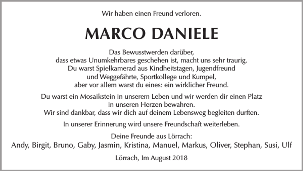 <p>Wir haben einen Freund verloren.</p><p>MARCO DANIELE<br />Das Bewusstwerden darüber,<br />dass etwas Unumkehrbares geschehen ist, macht uns sehr traurig.<br />Du warst Spielkamerad aus Kindheitstagen, Jugendfreund<br />und Weggefährte, Sportkollege und Kumpel,<br />aber vor allem warst du eines: ein wirklicher Freund.<br />Du warst ein Mosaikstein in unserem Leben und wir werden dir einen Platz<br />in unseren Herzen bewahren.<br />Wir sind dankbar, dass wir dich auf deinem Lebensweg begleiten durften.<br />In unserer Erinnerung wird unsere Freundschaft weiterleben.<br />Deine Freunde aus Lörrach:</p><p>Andy, Birgit, Bruno, Gaby, Jasmin, Kristina, Manuel, Markus, Oliver, Stephan, Susi, Ulf<br />Lörrach, Im August 2018</p>