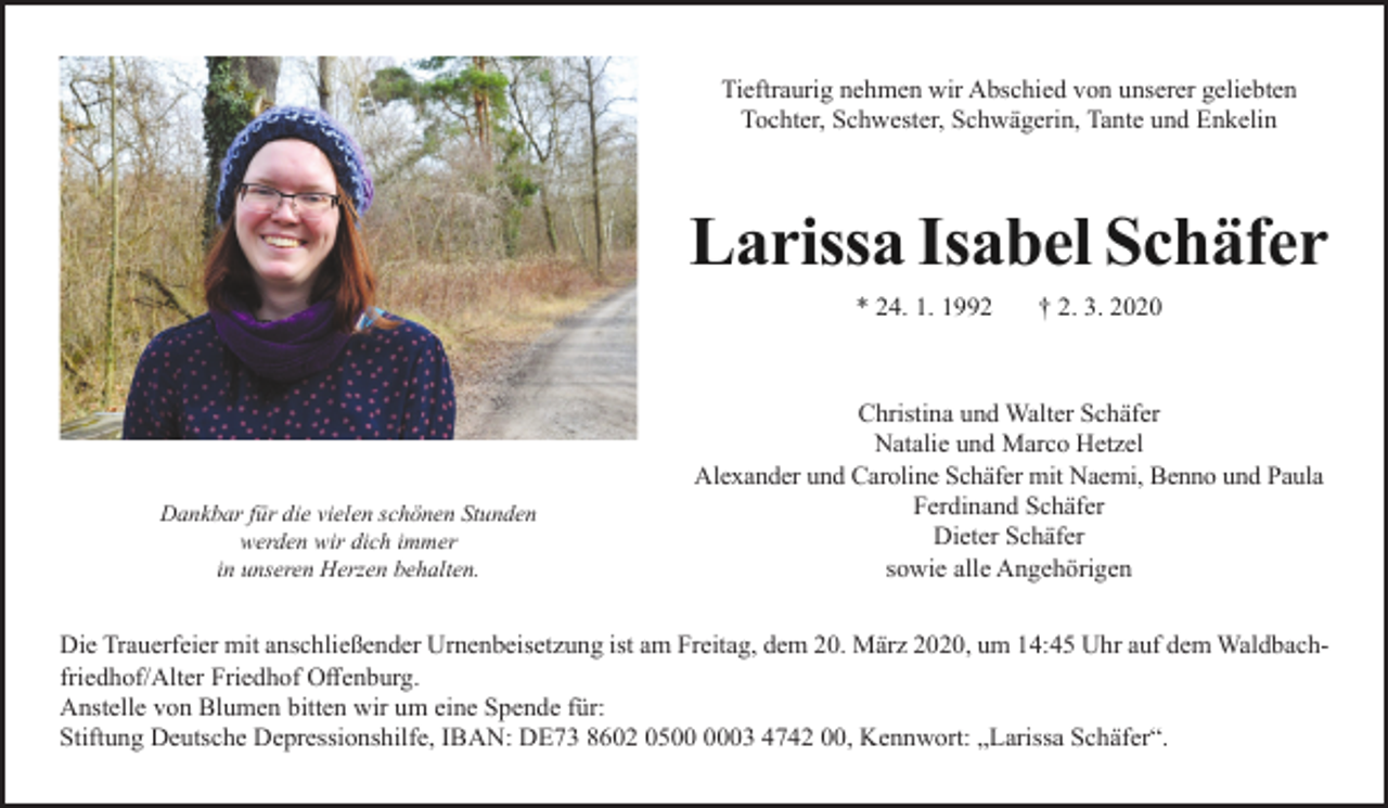 <p>Tieftraurig nehmen wir Abschied von unserer geliebten<br />Tochter, Schwester, Schwägerin, Tante und Enkelin</p><p>Larissa Isabel Schäfer<br />* 24. 1. 1992</p><p>Dankbar für die vielen schönen Stunden<br />werden wir dich immer<br />in unseren Herzen behalten.</p><p>† 2. 3. 2020</p><p>Christina und Walter Schäfer<br />Natalie und Marco Hetzel<br />Alexander und Caroline Schäfer mit Naemi, Benno und Paula<br />Ferdinand Schäfer<br />Dieter Schäfer<br />sowie alle Angehörigen</p><p>Die Trauerfeier mit anschließender Urnenbeisetzung ist am Freitag, dem 20. März 2020, um 14:45 Uhr auf dem Waldbachfriedhof/Alter Friedhof Offenburg.<br />Anstelle von Blumen bitten wir um eine Spende für:<br />Stiftung Deutsche Depressionshilfe, IBAN: DE73 8602 0503 4742 00, Kennwort: „Larissa Schäfer“.</p>