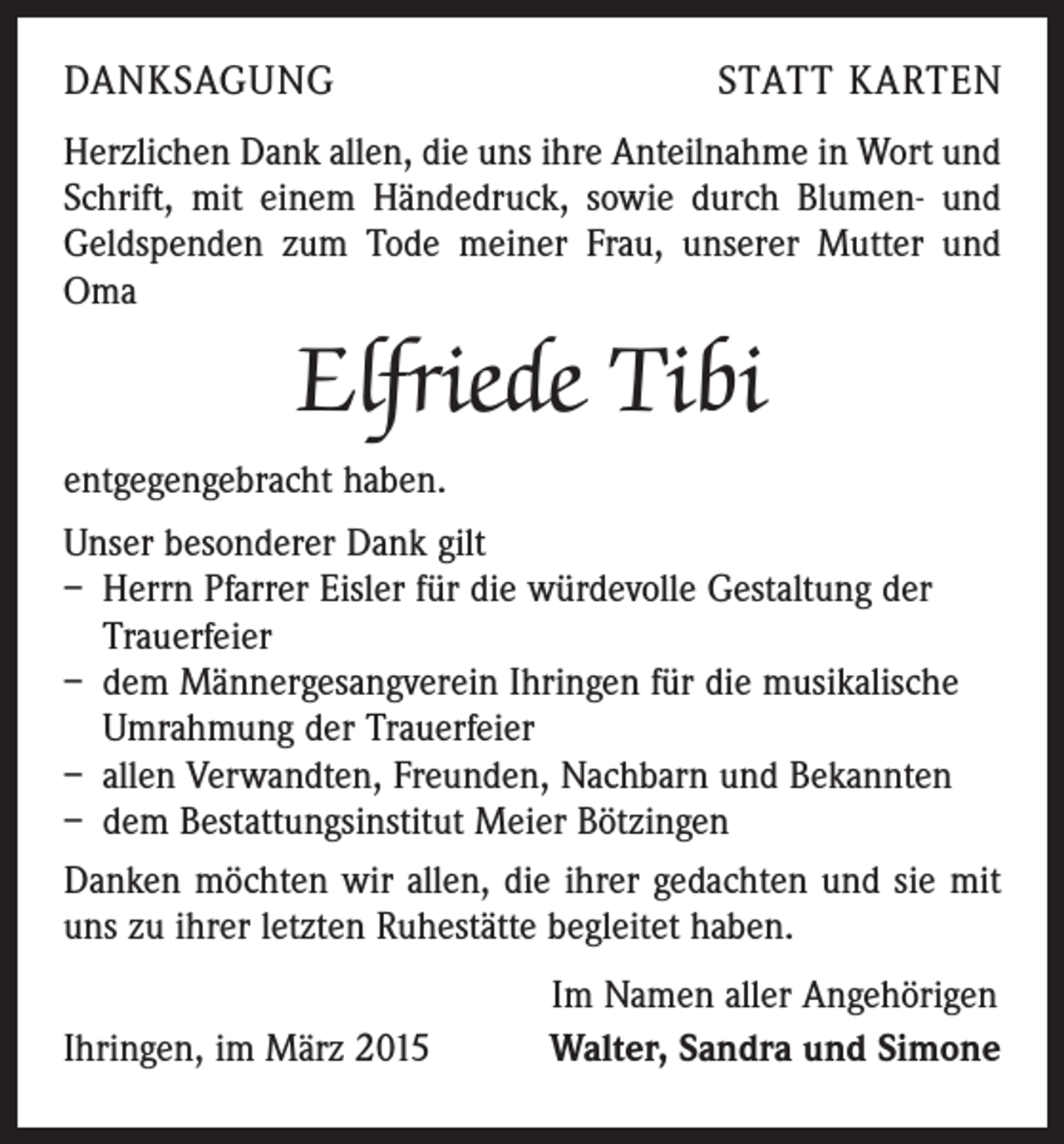 <p>DANKSAGUNG</p><p>STATT KARTEN</p><p>Herzlichen Dank allen, die uns ihre Anteilnahme in Wort und<br />Schrift, mit einem Händedruck, sowie durch Blumen- und<br />Geldspenden zum Tode meiner Frau, unserer Mutter und<br />Oma</p><p>Elfriede Tibi<br />entgegengebracht haben.<br />Unser besonderer Dank gilt<br />– Herrn Pfarrer Eisler für die würdevolle Gestaltung der<br />Trauerfeier<br />– dem Männergesangverein Ihringen für die musikalische<br />Umrahmung der Trauerfeier<br />– allen Verwandten, Freunden, Nachbarn und Bekannten<br />– dem Bestattungsinstitut Meier Bötzingen<br />Danken möchten wir allen, die ihrer gedachten und sie mit<br />uns zu ihrer letzten Ruhestätte begleitet haben.</p><p>Ihringen, im März 2015</p><p>Im Namen aller Angehörigen<br />Walter, Sandra und Simone</p>