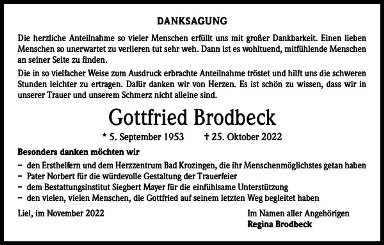 <p>DANKSAGUNG<br />Die herzliche Anteilnahme so vieler Menschen erfüllt uns mit großer Dankbarkeit. Einen lieben<br />Menschen so unerwartet zu verlieren tut sehr weh. Dann ist es wohltuend, mitfühlende Menschen<br />an seiner Seite zu finden.<br />Die in so vielfacher Weise zum Ausdruck erbrachte Anteilnahme tröstet und hilft uns die schweren<br />Stunden leichter zu ertragen. Dafür danken wir von Herzen. Es ist schön zu wissen, dass wir in<br />unserer Trauer und unserem Schmerz nicht alleine sind.</p><p>Gottfried Brodbeck</p><p>* 5. September 1953 † 25. Oktober 2022<br />Besonders danken möchten wir<br />– den Ersthelfern und dem Herzzentrum Bad Krozingen, die ihr Menschenmöglichstes getan haben<br />– Pater Norbert für die würdevolle Gestaltung der Trauerfeier<br />– dem Bestattungsinstitut Siegbert Mayer für die einfühlsame Unterstützung<br />– den vielen, vielen Menschen, die Gottfried auf seinem letzten Weg begleitet haben<br />Liel, im November 2022</p><p>Im Namen aller Angehörigen<br />Regina Brodbeck</p>