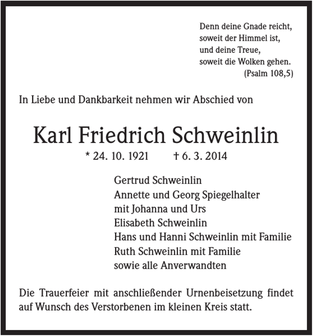 <p>Denn deine Gnade reicht,<br />soweit der Himmel ist,<br />und deine Treue,<br />soweit die Wolken gehen.<br />(Psalm 108,5)</p><p>In Liebe und Dankbarkeit nehmen wir Abschied von</p><p>Karl Friedrich Schweinlin<br />* 24. 10. 1921</p><p>† 6. 3. 2014</p><p>Gertrud Schweinlin<br />Annette und Georg Spiegelhalter<br />mit Johanna und Urs<br />Elisabeth Schweinlin<br />Hans und Hanni Schweinlin mit Familie<br />Ruth Schweinlin mit Familie<br />sowie alle Anverwandten<br />Die Trauerfeier mit anschließender Urnenbeisetzung findet<br />auf Wunsch des Verstorbenen im kleinen Kreis statt.</p>