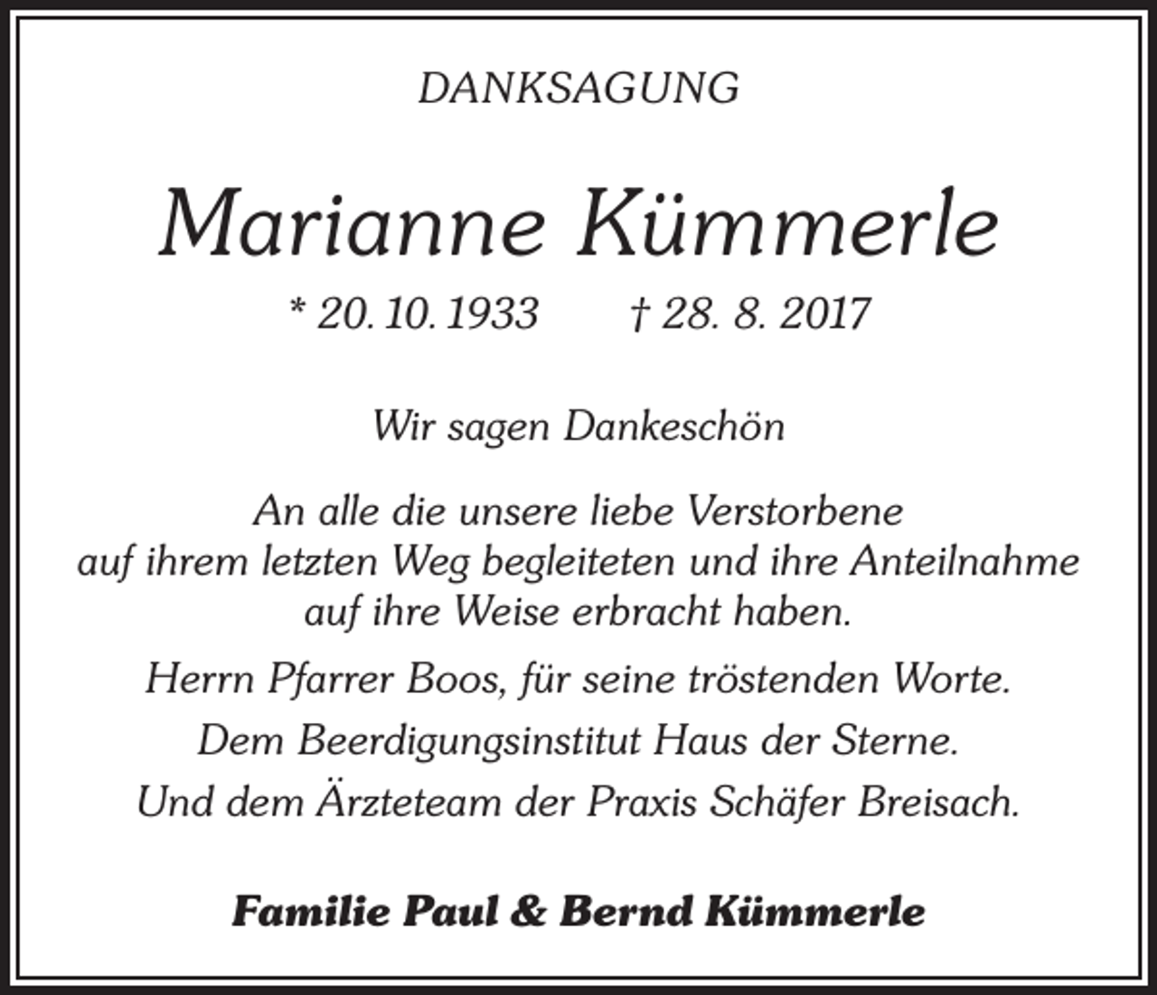 <p>DANKSAGUNG</p><p>Marianne Kümmerle<br />* 20. 10. 1933 † 28. 8. 2017<br />Wir sagen Dankeschön<br />An alle die unsere liebe Verstorbene<br />auf ihrem letzten Weg begleiteten und ihre Anteilnahme<br />auf ihre Weise erbracht haben.<br />Herrn Pfarrer Boos, für seine tröstenden Worte.<br />Dem Beerdigungsinstitut Haus der Sterne.<br />Und dem Ärzteteam der Praxis Schäfer Breisach.<br />Familie Paul &amp; Bernd Kümmerle</p>