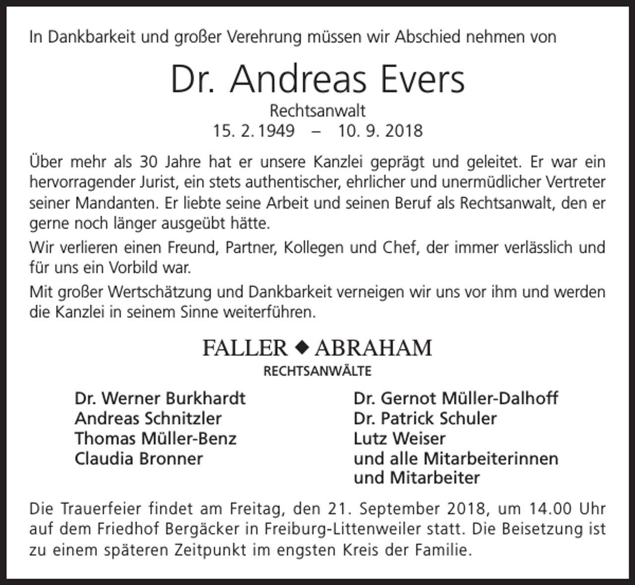 <p>In Dankbarkeit und großer Verehrung müssen wir Abschied nehmen von</p><p>Dr. Andreas Evers<br />Rechtsanwalt<br />15. 2. 1949 – 10. 9. 2018</p><p>Über mehr als 30 Jahre hat er unsere Kanzlei geprägt und geleitet. Er war ein<br />­hervorragender Jurist, ein stets authentischer, ehrlicher und unermüdlicher ­Vertreter<br />seiner Mandanten. Er liebte seine Arbeit und seinen Beruf als Rechtsanwalt, den er<br />gerne noch länger ausgeübt hätte.<br />Wir verlieren einen Freund, Partner, Kollegen und Chef, der immer verlässlich und<br />für uns ein Vorbild war.<br />Mit großer Wertschätzung und Dankbarkeit verneigen wir uns vor ihm und ­werden<br />die Kanzlei in seinem Sinne weiterführen.</p><p>FALLER X ABRAHAM<br />RECHTSANWÄLTE</p><p>Dr. Werner Burkhardt<br />Dr. Gernot Müller-Dalhoff<br />Andreas Schnitzler<br />Dr. Patrick Schuler<br />Thomas Müller-Benz<br />Lutz Weiser<br />Claudia Bronner und alle Mitarbeiterinnen<br />und Mitarbeiter<br />Die Trauerfeier findet am Freitag, den 21. September 2018, um 14.00 Uhr<br />auf dem Friedhof Bergäcker in Freiburg-Littenweiler statt. Die Beisetzung ist<br />zu einem späteren Zeitpunkt im engsten Kreis der Familie.</p>