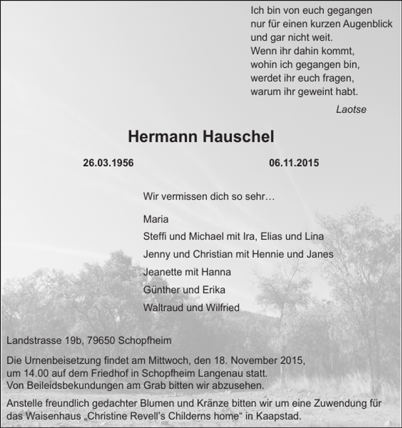 <p>Ich bin von euch gegangen<br />nur für einen kurzen Augenblick<br />und gar nicht weit.<br />Wenn ihr dahin kommt,<br />wohin ich gegangen bin,<br />werdet ihr euch fragen,<br />warum ihr geweint habt.</p><p>Laotse</p><p>Hermann Hauschel<br />26.03.1956</p><p>06.11.2015</p><p>Wir vermissen dich so sehr…</p><p>Maria</p><p>Steffi und Michael mit Ira, Elias und Lina</p><p>Jenny und Christian mit Hennie und Janes</p><p>Jeanette mit Hanna</p><p>Günther und Erika</p><p>Waltraud und Wilfried</p><p>Landstrasse 19b, 79650 Schopfheim<br />Die Urnenbeisetzung findet am Mittwoch, den 18. November 2015,<br />um 14.00 auf dem Friedhof in Schopfheim Langenau statt.<br />Von Beileidsbekundungen am Grab bitten wir abzusehen.<br />Anstelle freundlich gedachter Blumen und Kränze bitten wir um eine Zuwendung für<br />das Waisenhaus „Christine Revell’s Childerns home“ in Kaapstad.</p>