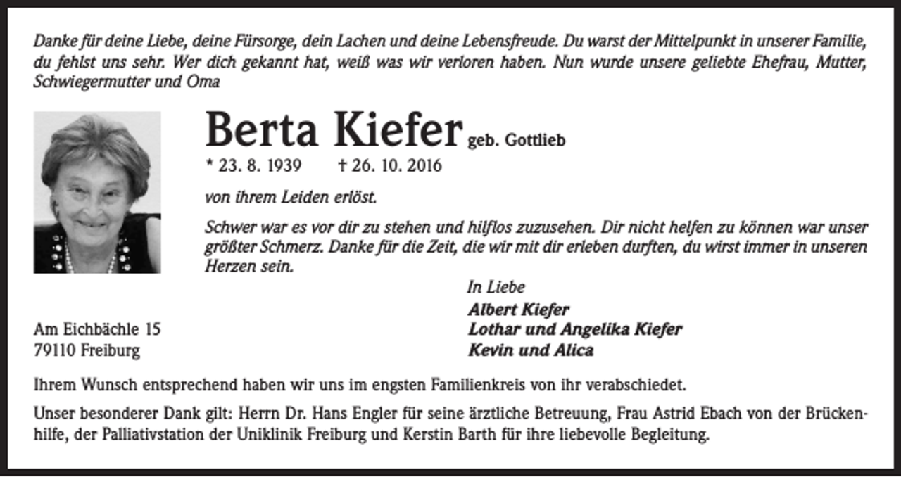 <p>Danke für deine Liebe, deine Fürsorge, dein Lachen und deine Lebensfreude. Du warst der Mittelpunkt in unserer ­Familie,<br />du fehlst uns sehr. Wer dich gekannt hat, weiß was wir verloren haben. Nun wurde unsere geliebte Ehefrau, Mutter,<br />Schwiegermutter und Oma</p><p>Berta Kiefer</p><p>geb. Gottlieb</p><p>* 23. 8. 1939 † 26. 10. 2016<br />von ihrem Leiden erlöst.</p><p>Am Eichbächle 15<br />79110 Freiburg</p><p>Schwer war es vor dir zu stehen und hilflos zuzusehen. Dir nicht helfen zu können war unser<br />größter Schmerz. Danke für die Zeit, die wir mit dir erleben durften, du wirst immer in unseren<br />Herzen sein.<br />In Liebe<br />Albert Kiefer<br />Lothar und Angelika Kiefer<br />Kevin und Alica</p><p>Ihrem Wunsch entsprechend haben wir uns im engsten Familienkreis von ihr verabschiedet.<br />Unser besonderer Dank gilt: Herrn Dr. Hans Engler für seine ärztliche Betreuung, Frau Astrid Ebach von der Brückenhilfe, der Palliativstation der Uniklinik Freiburg und Kerstin Barth für ihre liebevolle Begleitung.</p>