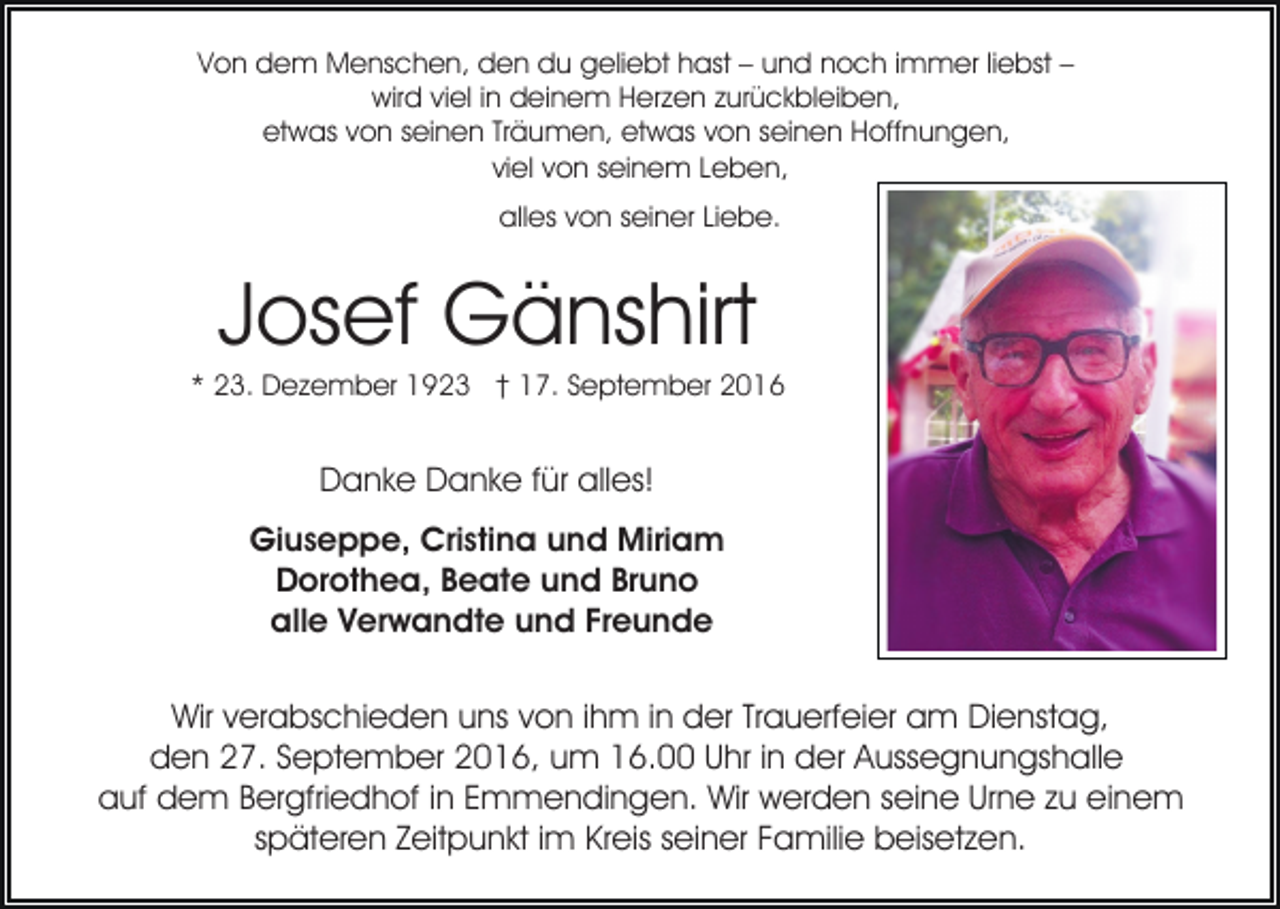 <p>Von dem Menschen, den du geliebt hast – und noch immer liebst –<br />wird viel in deinem Herzen zurückbleiben,<br />etwas von seinen Träumen, etwas von seinen Hoffnungen,<br />viel von seinem Leben,<br />alles von seiner Liebe.</p><p>Josef Gänshirt<br />* 23. Dezember 1923 † 17. September 2016</p><p>Danke Danke für alles!<br />Giuseppe, Cristina und Miriam<br />Dorothea, Beate und Bruno<br />alle Verwandte und Freunde<br />Wir verabschieden uns von ihm in der Trauerfeier am Dienstag,<br />den 27. September 2016, um 16.00 Uhr in der Aussegnungshalle<br />auf dem Bergfriedhof in Emmendingen. Wir werden seine Urne zu einem<br />späteren Zeitpunkt im Kreis seiner Familie beisetzen.</p>
