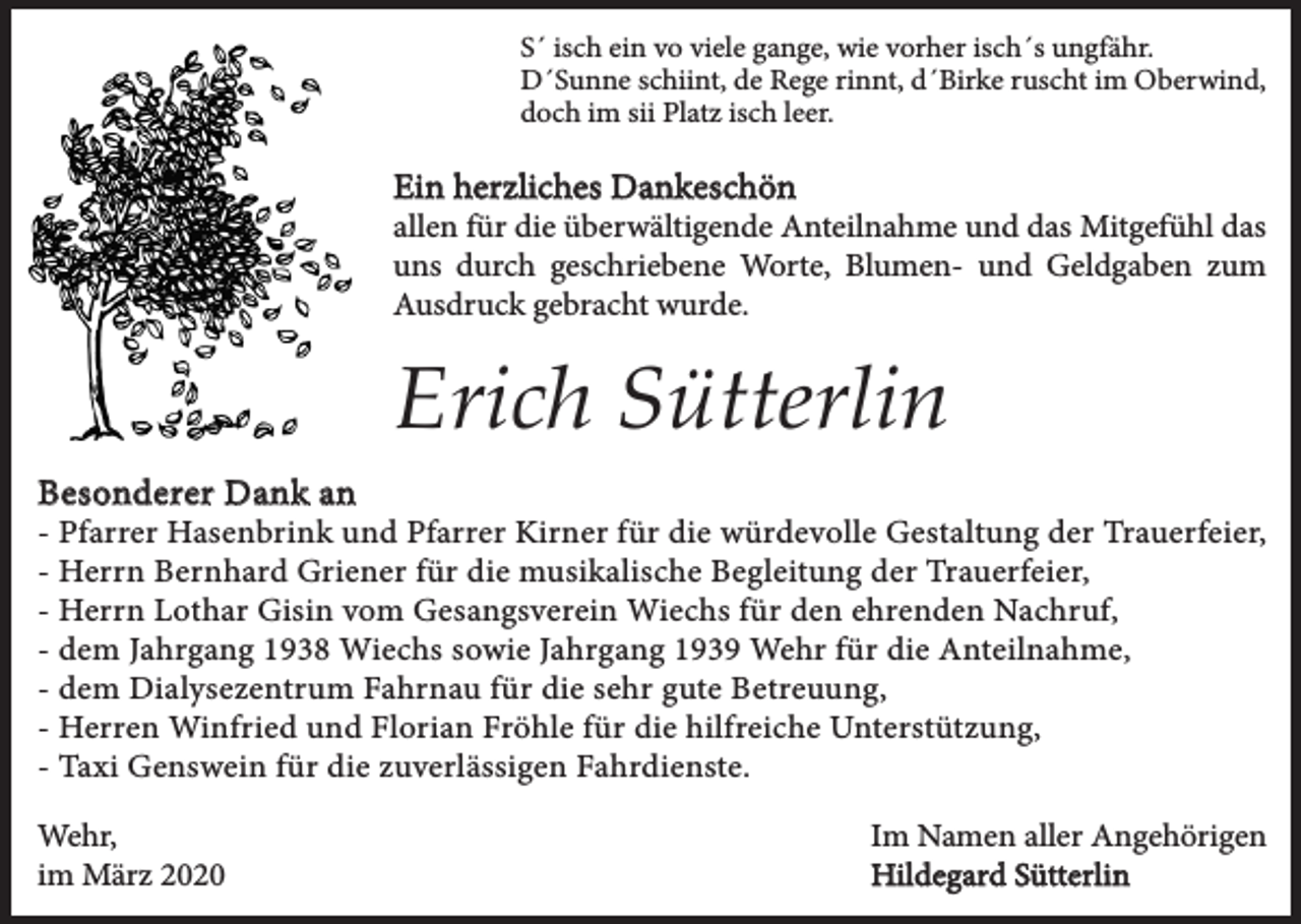 <p>S´ isch ein vo viele gange, wie vorher isch´s ungfähr.<br />D´Sunne schiint, de Rege rinnt, d´Birke ruscht im Oberwind,<br />doch im sii Platz isch leer.</p><p>Ein herzliches Dankeschön</p><p>allen für die überwältigende Anteilnahme und das Mitgefühl das<br />uns durch geschriebene Worte, Blumen- und Geldgaben zum<br />Ausdruck gebracht wurde.</p><p>Erich Sütterlin<br />Besonderer Dank an</p><p>- Pfarrer Hasenbrink und Pfarrer Kirner für die würdevolle Gestaltung der Trauerfeier,<br />- Herrn Bernhard Griener für die musikalische Begleitung der Trauerfeier,<br />- Herrn Lothar Gisin vom Gesangsverein Wiechs für den ehrenden Nachruf,<br />- dem Jahrgang 1938 Wiechs sowie Jahrgang 1939 Wehr für die Anteilnahme,<br />- dem Dialysezentrum Fahrnau für die sehr gute Betreuung,<br />- Herren Winfried und Florian Fröhle für die hilfreiche Unterstützung,<br />- Taxi Genswein für die zuverlässigen Fahrdienste.<br />Wehr,<br />im März 2020</p><p>Im Namen aller Angehörigen<br />Hildegard Sütterlin</p>