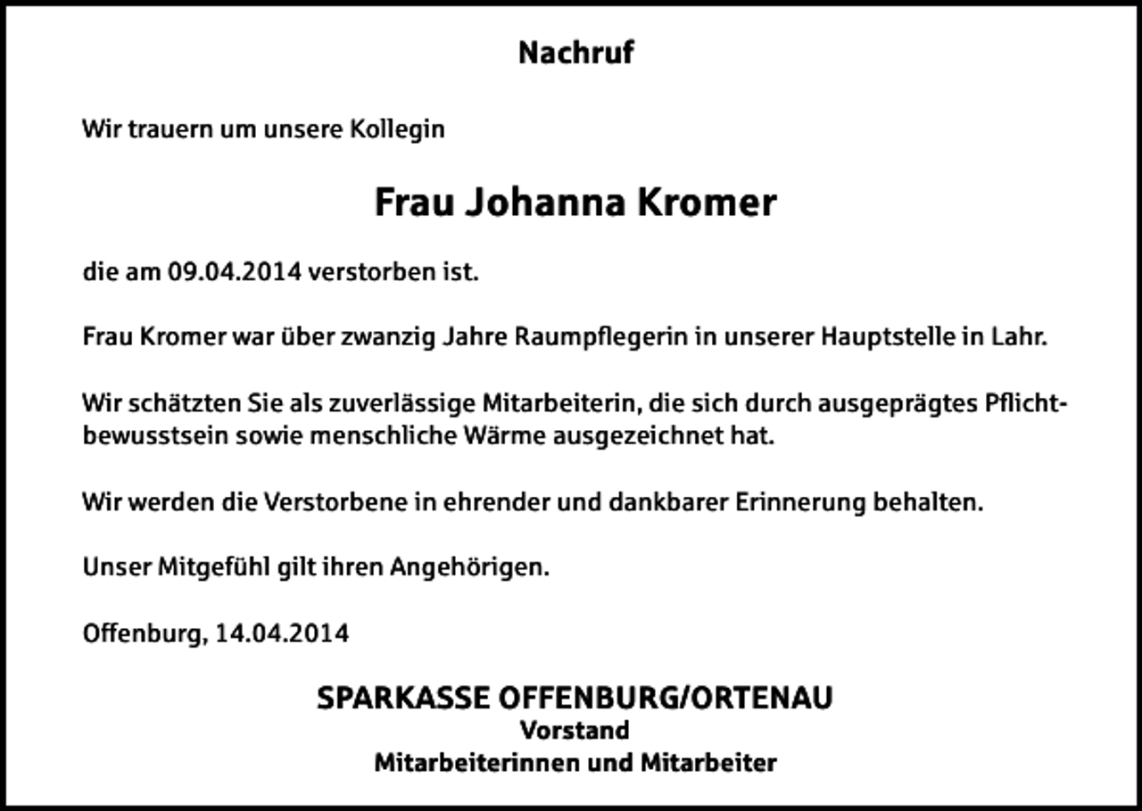 <p>Nachruf<br />Wir trauern um unsere Kollegin</p><p>Frau Johanna Kromer<br />die am 09.04.2014 verstorben ist.<br />Frau Kromer war über zwanzig Jahre Raumpegerin in unserer Hauptstelle in Lahr.<br />Wir schätzten Sie als zuverlässige Mitarbeiterin, die sich durch ausgeprägtes Pichtbewusstsein sowie menschliche Wärme ausgezeichnet hat.<br />Wir werden die Verstorbene in ehrender und dankbarer Erinnerung behalten.<br />Unser Mitgefühl gilt ihren Angehörigen.<br />Offenburg, 14.04.2014</p><p>SPARKASSE OFFENBURG/ORTENAU<br />Vorstand<br />Mitarbeiterinnen und Mitarbeiter</p>