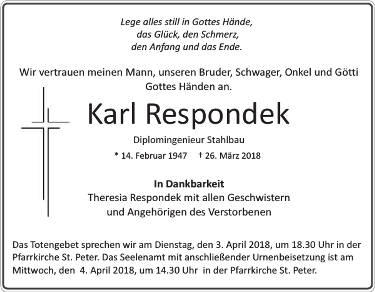 <p>Lege alles still in Gottes Hände,<br />das Glück, den Schmerz,<br />den Anfang und das Ende.</p><p>Wir vertrauen meinen Mann, unseren Bruder, Schwager, Onkel und Götti<br />Gottes Händen an.</p><p>Karl Respondek<br />Diplomingenieur Stahlbau</p><p>* 14. Februar 1947</p><p>† 26. März 2018</p><p>In Dankbarkeit<br />Theresia Respondek mit allen Geschwistern<br />und Angehörigen des Verstorbenen<br />Das Totengebet sprechen wir am Dienstag, den 3. April 2018, um 18.30 Uhr in der<br />Pfarrkirche St. Peter. Das Seelenamt mit anschließender Urnenbeisetzung ist am<br />Mittwoch, den 4. April 2018, um 14.30 Uhr in der Pfarrkirche St. Peter.</p>