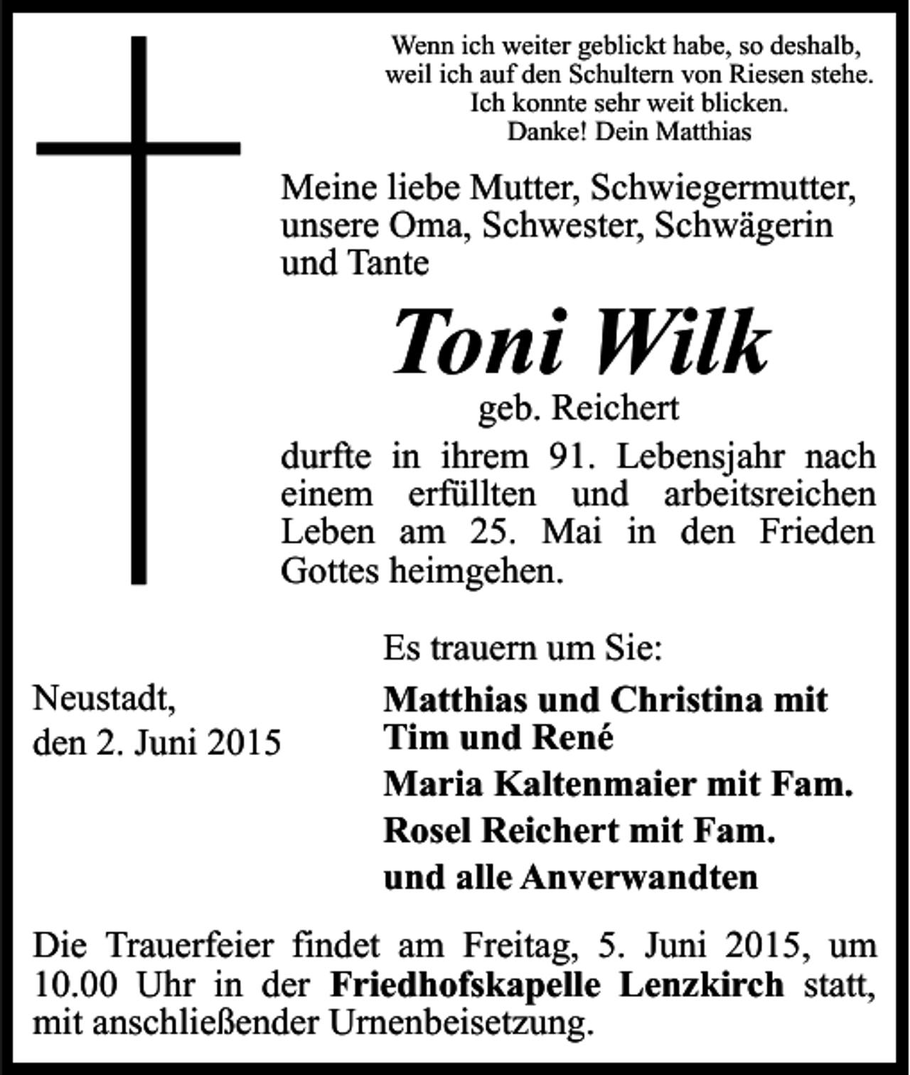 <p>Wenn ich weiter geblickt habe, so deshalb,<br />weil ich auf den Schultern von Riesen stehe.<br />Ich konnte sehr weit blicken.<br />Danke! Dein Matthias</p><p>Meine liebe Mutter, Schwiegermutter,<br />unsere Oma, Schwester, Schwägerin<br />und Tante</p><p>Toni Wilk</p><p>geb. Reichert<br />durfte in ihrem 91. Lebensjahr nach<br />einem erfüllten und arbeitsreichen<br />Leben am 25. Mai in den Frieden<br />Gottes heimgehen.<br />Neustadt,<br />den 2. Juni 2015</p><p>Es trauern um Sie:<br />Matthias und Christina mit<br />Tim und René<br />Maria Kaltenmaier mit Fam.<br />Rosel Reichert mit Fam.<br />und alle Anverwandten</p><p>Die Trauerfeier findet am Freitag, 5. Juni 2015, um<br />10.00 Uhr in der Friedhofskapelle Lenzkirch statt,<br />mit anschließender Urnenbeisetzung.</p>