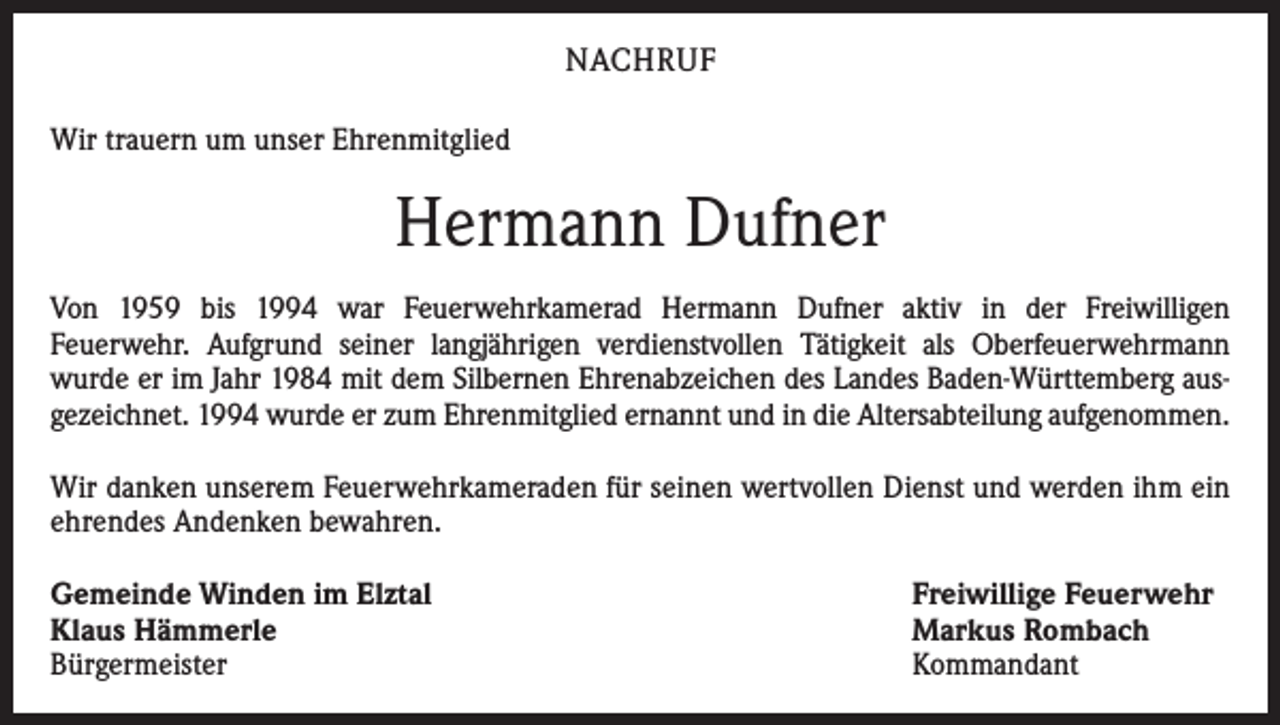 <p>NACHRUF<br />Wir trauern um unser Ehrenmitglied</p><p>Hermann Dufner<br />Von 1959 bis 1994 war Feuerwehrkamerad Hermann Dufner aktiv in der Freiwilligen<br />Feuerwehr. Aufgrund seiner langjährigen verdienstvollen Tätigkeit als Oberfeuerwehrmann<br />wurde er im Jahr 1984 mit dem Silbernen Ehrenabzeichen des Landes Baden-Württemberg ausgezeichnet. 1994 wurde er zum Ehrenmitglied ernannt und in die Altersabteilung aufgenommen.<br />Wir danken unserem Feuerwehrkameraden für seinen wertvollen Dienst und werden ihm ein<br />ehrendes Andenken bewahren.<br />Gemeinde Winden im Elztal<br />Klaus Hämmerle<br />Bürgermeister</p><p>Freiwillige Feuerwehr<br />Markus Rombach<br />Kommandant</p>