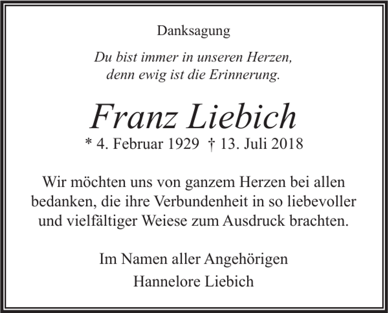 <p>Danksagung<br />Du bist immer in unseren Herzen,<br />denn ewig ist die Erinnerung.</p><p>Franz Liebich</p><p>* 4. Februar 1929 † 13. Juli 2018<br />Wir möchten uns von ganzem Herzen bei allen<br />bedanken, die ihre Verbundenheit in so liebevoller<br />und vielfältiger Weiese zum Ausdruck brachten.<br />Im Namen aller Angehörigen<br />Hannelore Liebich</p>